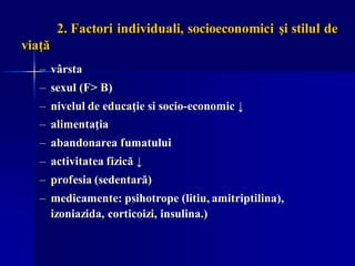 2. Factori individuali, socioeconomici şi stilul de
viaţă
– vârsta
– sexul (F> B)
– nivelul de educaţie si socio-economic ↓
– alimentaţia
– abandonarea fumatului
– activitatea fizică ↓
– profesia (sedentară)
– medicamente: psihotrope (litiu, amitriptilina),
izoniazida, corticoizi, insulina.)
 