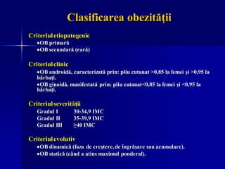 Clasificarea obezităţii
Criteriuletiopatogenic
•OB primară
•OB secundară (rară)
Criteriulclinic
•OB androidă, caracterizată prin: pliu cutanat >0,85 la femei şi >0,95 la
bărbaţi.
•OB ginoidă, manifestată prin: pliu cutanat<0,85 la femei şi <0,95 la
bărbaţi.
Criteriulseverităţii
Gradul I 30-34,9 IMC
Gradul II 35-39,9 IMC
Gradul III ≥40 IMC
Criteriulevolutiv
•OB dinamică (faza de creştere, de îngrăşare sau acumulare).
•OB statică (când a atins maximul ponderal).
 