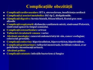 Complicaţiile obezităţii
◼ Complicaţiicardiovasculare:HTA, ateroscleroza, insuficienţacardiacă
◼ Complicaţiişi asocierimetabolice:DZ tip 2, dislipidemiile.
◼ Complicaţiidigestive:hernia hiatală, litiaza biliară,ficatul gras non-
alcoolic
◼ Complicaţiirespiratorii:disfuncţiaventilatorie mixtă, sindromul Pickwick,
sindromul apneei în timpul somnului.
◼ Complicaţiiosteoarticulare:artroze
◼ Tulburări circulatorii venoase:varice
◼ Afecţiuni oncologice:cancerul endometrialşi de sân, cancer esofagian;
colorectal;prostatic.
◼ Complicaţiiendocrine:hiperinsulinism, hipercorticism,hipotiroidism.
◼ Complicaţiigenitourinare:tulburărimenstruale, fertilitateredusă, ovar
polichistic;incontinenţă urinară.
◼ Afecţiuni psihice
◼ Complicaţiicutanate:infecţiilebacterieneşi fungice
 