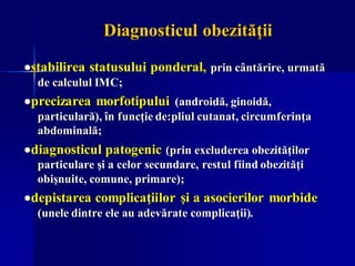 Diagnosticul obezităţii
•stabilirea statusului ponderal, prin cântărire, urmată
de calculul IMC;
•precizarea morfotipului (androidă, ginoidă,
particulară), în funcţie de:pliul cutanat, circumferinţa
abdominală;
•diagnosticul patogenic (prin excluderea obezităţilor
particulare şi a celor secundare, restul fiind obezităţi
obişnuite, comune, primare);
•depistarea complicaţiilor şi a asocierilor morbide
(unele dintre ele au adevărate complicaţii).
 
