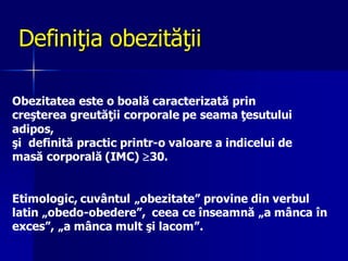 Definiţia obezităţii
Obezitatea este o boală caracterizată prin
creşterea greutăţii corporale pe seama ţesutului
adipos,
şi definită practic printr-o valoare a indicelui de
masă corporală (IMC) 30.
Etimologic, cuvântul „obezitate” provine din verbul
latin „obedo-obedere”, ceea ce înseamnă „a mânca în
exces”, „a mânca mult şi lacom”.
 