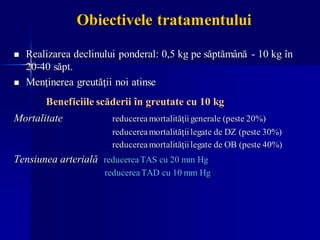 Obiectivele tratamentului
◼ Realizarea declinului ponderal: 0,5 kg pe săptămână - 10 kg în
20-40 săpt.
◼ Menţinerea greutăţii noi atinse
Beneficiile scăderii în greutate cu 10 kg
Mortalitate reducereamortalităţiigenerale (peste 20%)
reducereamortalităţiilegate de DZ (peste 30%)
reducereamortalităţiilegate de OB (peste 40%)
Tensiunea arterială reducerea TAS cu 20 mm Hg
reducerea TAD cu 10 mm Hg
 