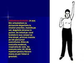 Intinderea bratelor :in sus.
Din ortostatism cu
picioarele departate la
nivelul umerilor, mainile pe
sol, degetele stranse in
pumni. Se intind pe rand
bratele in sus; corpul se
tine drept, privirea inainte
pe tot parcursul
exercitiului. Ritm de
executie moderat,
respiratia de voie. Se
executa cate 10-20 de
repetari pentru fiecare
mana.se pot folosi si
greutati.
 