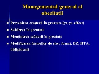 Managementul general al
obezitatii
◼ Prevenirea creşterii în greutate (yo-yo effect)
◼ Scăderea în greutate
◼ Menţinerea scăderii în greutate
◼ Modificarea factorilor de risc: fumat, DZ, HTA,
dislipidemii
 