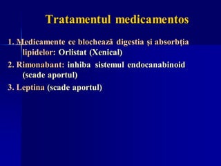 Tratamentul medicamentos
1. Medicamente ce blochează digestia şi absorbţia
lipidelor: Orlistat (Xenical)
2. Rimonabant: inhiba sistemul endocanabinoid
(scade aportul)
3. Leptina (scade aportul)
 