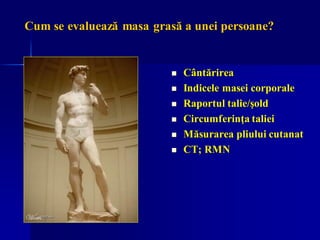 Cum se evaluează masa grasă a unei persoane?
◼ Cântărirea
◼ Indicele masei corporale
◼ Raportul talie/şold
◼ Circumferinţa taliei
◼ Măsurarea pliului cutanat
◼ CT; RMN
 