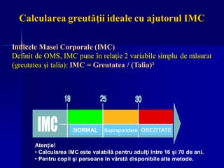 Indicele Masei Corporale (IMC)
Definit de OMS, IMC pune în relaţie 2 variabile simplu de măsurat
(greutatea şi talia): IMC = Greutatea / (Talia)²
Atenţie!
• Calcularea IMC este valabilă pentru adulţi între 16 şi 70 de ani.
• Pentru copii şi persoane în vârstă disponibile alte metode.
Calcularea greutăţii ideale cu ajutorul IMC
Suprapondere OBEZITATE
NORMAL
 