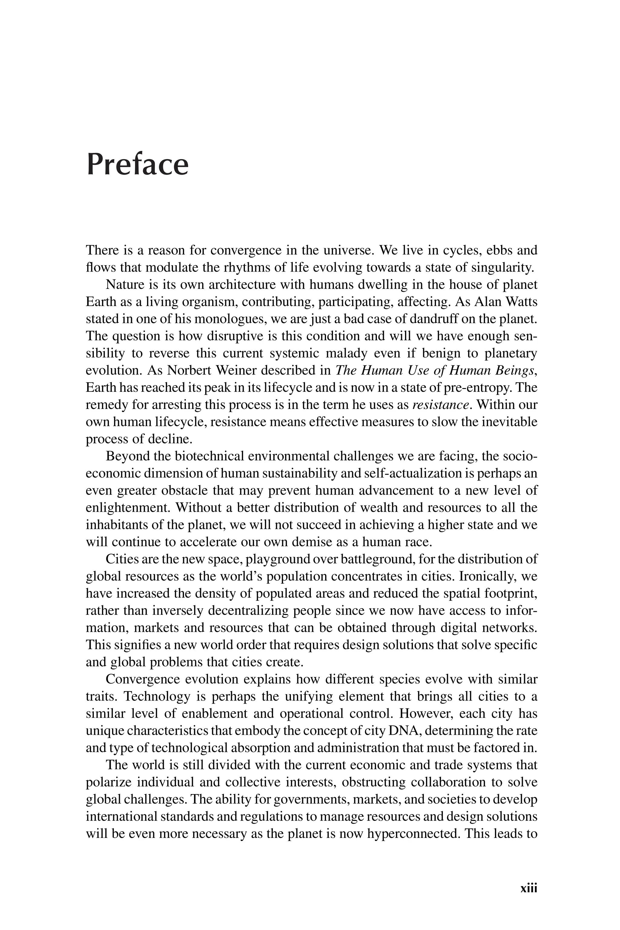 Preface
There is a reason for convergence in the universe. We live in cycles, ebbs and
flows that modulate the rhythms of life evolving towards a state of singularity.
Nature is its own architecture with humans dwelling in the house of planet
Earth as a living organism, contributing, participating, affecting. As Alan Watts
stated in one of his monologues, we are just a bad case of dandruff on the planet.
The question is how disruptive is this condition and will we have enough sen-
sibility to reverse this current systemic malady even if benign to planetary
evolution. As Norbert Weiner described in The Human Use of Human Beings,
Earth has reached its peak in its lifecycle and is now in a state of pre-entropy. The
remedy for arresting this process is in the term he uses as resistance. Within our
own human lifecycle, resistance means effective measures to slow the inevitable
process of decline.
Beyond the biotechnical environmental challenges we are facing, the socio-
economic dimension of human sustainability and self-actualization is perhaps an
even greater obstacle that may prevent human advancement to a new level of
enlightenment. Without a better distribution of wealth and resources to all the
inhabitants of the planet, we will not succeed in achieving a higher state and we
will continue to accelerate our own demise as a human race.
Cities are the new space, playground over battleground, for the distribution of
global resources as the world’s population concentrates in cities. Ironically, we
have increased the density of populated areas and reduced the spatial footprint,
rather than inversely decentralizing people since we now have access to infor-
mation, markets and resources that can be obtained through digital networks.
This signifies a new world order that requires design solutions that solve specific
and global problems that cities create.
Convergence evolution explains how different species evolve with similar
traits. Technology is perhaps the unifying element that brings all cities to a
similar level of enablement and operational control. However, each city has
unique characteristics that embody the concept of city DNA, determining the rate
and type of technological absorption and administration that must be factored in.
The world is still divided with the current economic and trade systems that
polarize individual and collective interests, obstructing collaboration to solve
global challenges. The ability for governments, markets, and societies to develop
international standards and regulations to manage resources and design solutions
will be even more necessary as the planet is now hyperconnected. This leads to
xiii
 
