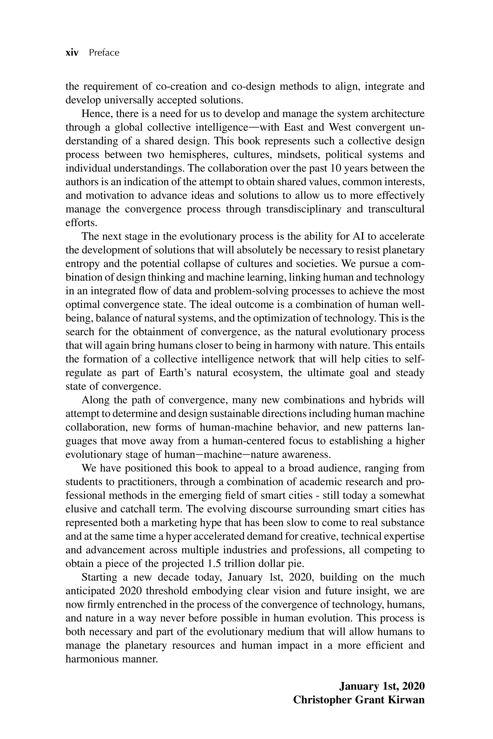 the requirement of co-creation and co-design methods to align, integrate and
develop universally accepted solutions.
Hence, there is a need for us to develop and manage the system architecture
through a global collective intelligencedwith East and West convergent un-
derstanding of a shared design. This book represents such a collective design
process between two hemispheres, cultures, mindsets, political systems and
individual understandings. The collaboration over the past 10 years between the
authors is an indication of the attempt to obtain shared values, common interests,
and motivation to advance ideas and solutions to allow us to more effectively
manage the convergence process through transdisciplinary and transcultural
efforts.
The next stage in the evolutionary process is the ability for AI to accelerate
the development of solutions that will absolutely be necessary to resist planetary
entropy and the potential collapse of cultures and societies. We pursue a com-
bination of design thinking and machine learning, linking human and technology
in an integrated flow of data and problem-solving processes to achieve the most
optimal convergence state. The ideal outcome is a combination of human well-
being, balance of natural systems, and the optimization of technology. This is the
search for the obtainment of convergence, as the natural evolutionary process
that will again bring humans closer to being in harmony with nature. This entails
the formation of a collective intelligence network that will help cities to self-
regulate as part of Earth’s natural ecosystem, the ultimate goal and steady
state of convergence.
Along the path of convergence, many new combinations and hybrids will
attempt to determine and design sustainable directions including human machine
collaboration, new forms of human-machine behavior, and new patterns lan-
guages that move away from a human-centered focus to establishing a higher
evolutionary stage of humanemachineenature awareness.
We have positioned this book to appeal to a broad audience, ranging from
students to practitioners, through a combination of academic research and pro-
fessional methods in the emerging field of smart cities - still today a somewhat
elusive and catchall term. The evolving discourse surrounding smart cities has
represented both a marketing hype that has been slow to come to real substance
and at the same time a hyper accelerated demand for creative, technical expertise
and advancement across multiple industries and professions, all competing to
obtain a piece of the projected 1.5 trillion dollar pie.
Starting a new decade today, January 1st, 2020, building on the much
anticipated 2020 threshold embodying clear vision and future insight, we are
now firmly entrenched in the process of the convergence of technology, humans,
and nature in a way never before possible in human evolution. This process is
both necessary and part of the evolutionary medium that will allow humans to
manage the planetary resources and human impact in a more efficient and
harmonious manner.
January 1st, 2020
Christopher Grant Kirwan
xiv Preface
 