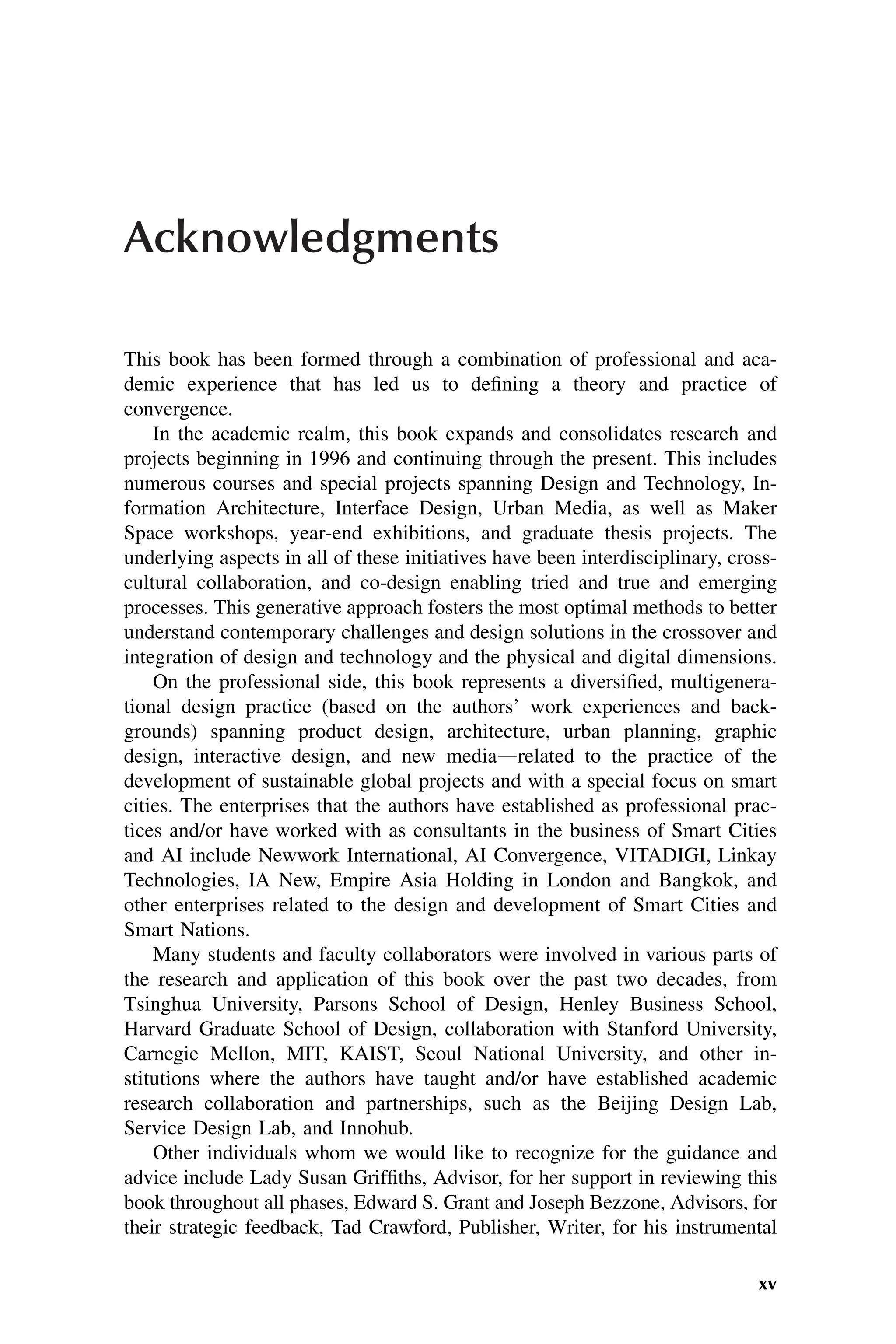 Acknowledgments
This book has been formed through a combination of professional and aca-
demic experience that has led us to defining a theory and practice of
convergence.
In the academic realm, this book expands and consolidates research and
projects beginning in 1996 and continuing through the present. This includes
numerous courses and special projects spanning Design and Technology, In-
formation Architecture, Interface Design, Urban Media, as well as Maker
Space workshops, year-end exhibitions, and graduate thesis projects. The
underlying aspects in all of these initiatives have been interdisciplinary, cross-
cultural collaboration, and co-design enabling tried and true and emerging
processes. This generative approach fosters the most optimal methods to better
understand contemporary challenges and design solutions in the crossover and
integration of design and technology and the physical and digital dimensions.
On the professional side, this book represents a diversified, multigenera-
tional design practice (based on the authors’ work experiences and back-
grounds) spanning product design, architecture, urban planning, graphic
design, interactive design, and new mediadrelated to the practice of the
development of sustainable global projects and with a special focus on smart
cities. The enterprises that the authors have established as professional prac-
tices and/or have worked with as consultants in the business of Smart Cities
and AI include Newwork International, AI Convergence, VITADIGI, Linkay
Technologies, IA New, Empire Asia Holding in London and Bangkok, and
other enterprises related to the design and development of Smart Cities and
Smart Nations.
Many students and faculty collaborators were involved in various parts of
the research and application of this book over the past two decades, from
Tsinghua University, Parsons School of Design, Henley Business School,
Harvard Graduate School of Design, collaboration with Stanford University,
Carnegie Mellon, MIT, KAIST, Seoul National University, and other in-
stitutions where the authors have taught and/or have established academic
research collaboration and partnerships, such as the Beijing Design Lab,
Service Design Lab, and Innohub.
Other individuals whom we would like to recognize for the guidance and
advice include Lady Susan Griffiths, Advisor, for her support in reviewing this
book throughout all phases, Edward S. Grant and Joseph Bezzone, Advisors, for
their strategic feedback, Tad Crawford, Publisher, Writer, for his instrumental
xv
 