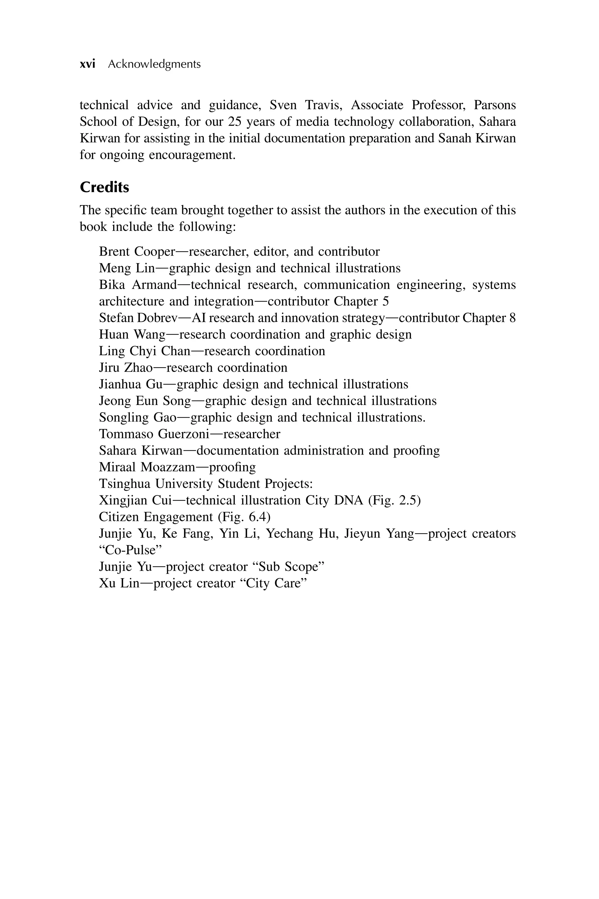 technical advice and guidance, Sven Travis, Associate Professor, Parsons
School of Design, for our 25 years of media technology collaboration, Sahara
Kirwan for assisting in the initial documentation preparation and Sanah Kirwan
for ongoing encouragement.
Credits
The specific team brought together to assist the authors in the execution of this
book include the following:
Brent Cooperdresearcher, editor, and contributor
Meng Lindgraphic design and technical illustrations
Bika Armanddtechnical research, communication engineering, systems
architecture and integrationdcontributor Chapter 5
Stefan DobrevdAI research and innovation strategydcontributor Chapter 8
Huan Wangdresearch coordination and graphic design
Ling Chyi Chandresearch coordination
Jiru Zhaodresearch coordination
Jianhua Gudgraphic design and technical illustrations
Jeong Eun Songdgraphic design and technical illustrations
Songling Gaodgraphic design and technical illustrations.
Tommaso Guerzonidresearcher
Sahara Kirwanddocumentation administration and proofing
Miraal Moazzamdproofing
Tsinghua University Student Projects:
Xingjian Cuidtechnical illustration City DNA (Fig. 2.5)
Citizen Engagement (Fig. 6.4)
Junjie Yu, Ke Fang, Yin Li, Yechang Hu, Jieyun Yangdproject creators
“Co-Pulse”
Junjie Yudproject creator “Sub Scope”
Xu Lindproject creator “City Care”
xvi Acknowledgments
 