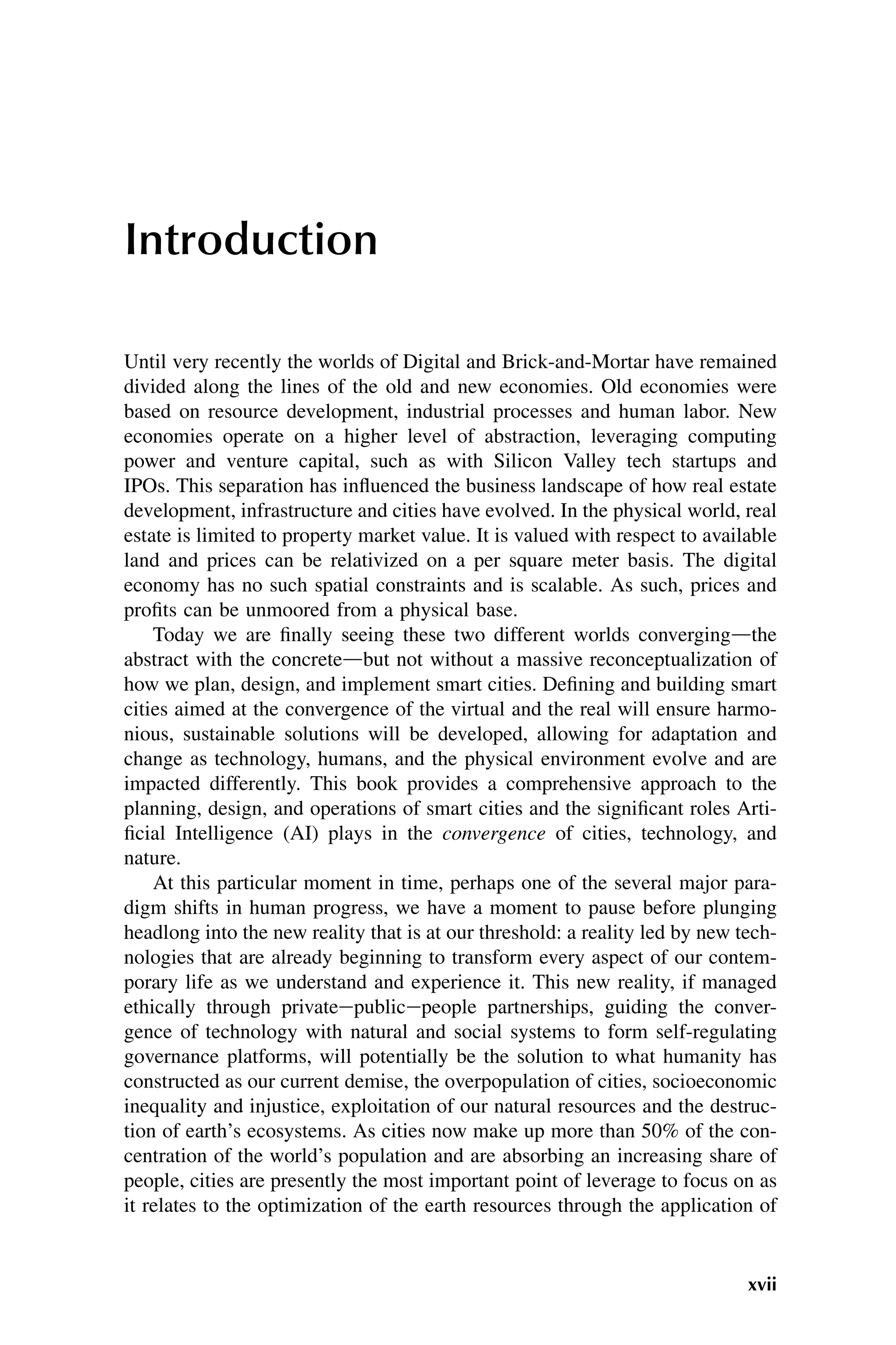 Introduction
Until very recently the worlds of Digital and Brick-and-Mortar have remained
divided along the lines of the old and new economies. Old economies were
based on resource development, industrial processes and human labor. New
economies operate on a higher level of abstraction, leveraging computing
power and venture capital, such as with Silicon Valley tech startups and
IPOs. This separation has influenced the business landscape of how real estate
development, infrastructure and cities have evolved. In the physical world, real
estate is limited to property market value. It is valued with respect to available
land and prices can be relativized on a per square meter basis. The digital
economy has no such spatial constraints and is scalable. As such, prices and
profits can be unmoored from a physical base.
Today we are finally seeing these two different worlds convergingdthe
abstract with the concretedbut not without a massive reconceptualization of
how we plan, design, and implement smart cities. Defining and building smart
cities aimed at the convergence of the virtual and the real will ensure harmo-
nious, sustainable solutions will be developed, allowing for adaptation and
change as technology, humans, and the physical environment evolve and are
impacted differently. This book provides a comprehensive approach to the
planning, design, and operations of smart cities and the significant roles Arti-
ficial Intelligence (AI) plays in the convergence of cities, technology, and
nature.
At this particular moment in time, perhaps one of the several major para-
digm shifts in human progress, we have a moment to pause before plunging
headlong into the new reality that is at our threshold: a reality led by new tech-
nologies that are already beginning to transform every aspect of our contem-
porary life as we understand and experience it. This new reality, if managed
ethically through privateepublicepeople partnerships, guiding the conver-
gence of technology with natural and social systems to form self-regulating
governance platforms, will potentially be the solution to what humanity has
constructed as our current demise, the overpopulation of cities, socioeconomic
inequality and injustice, exploitation of our natural resources and the destruc-
tion of earth’s ecosystems. As cities now make up more than 50% of the con-
centration of the world’s population and are absorbing an increasing share of
people, cities are presently the most important point of leverage to focus on as
it relates to the optimization of the earth resources through the application of
xvii
 