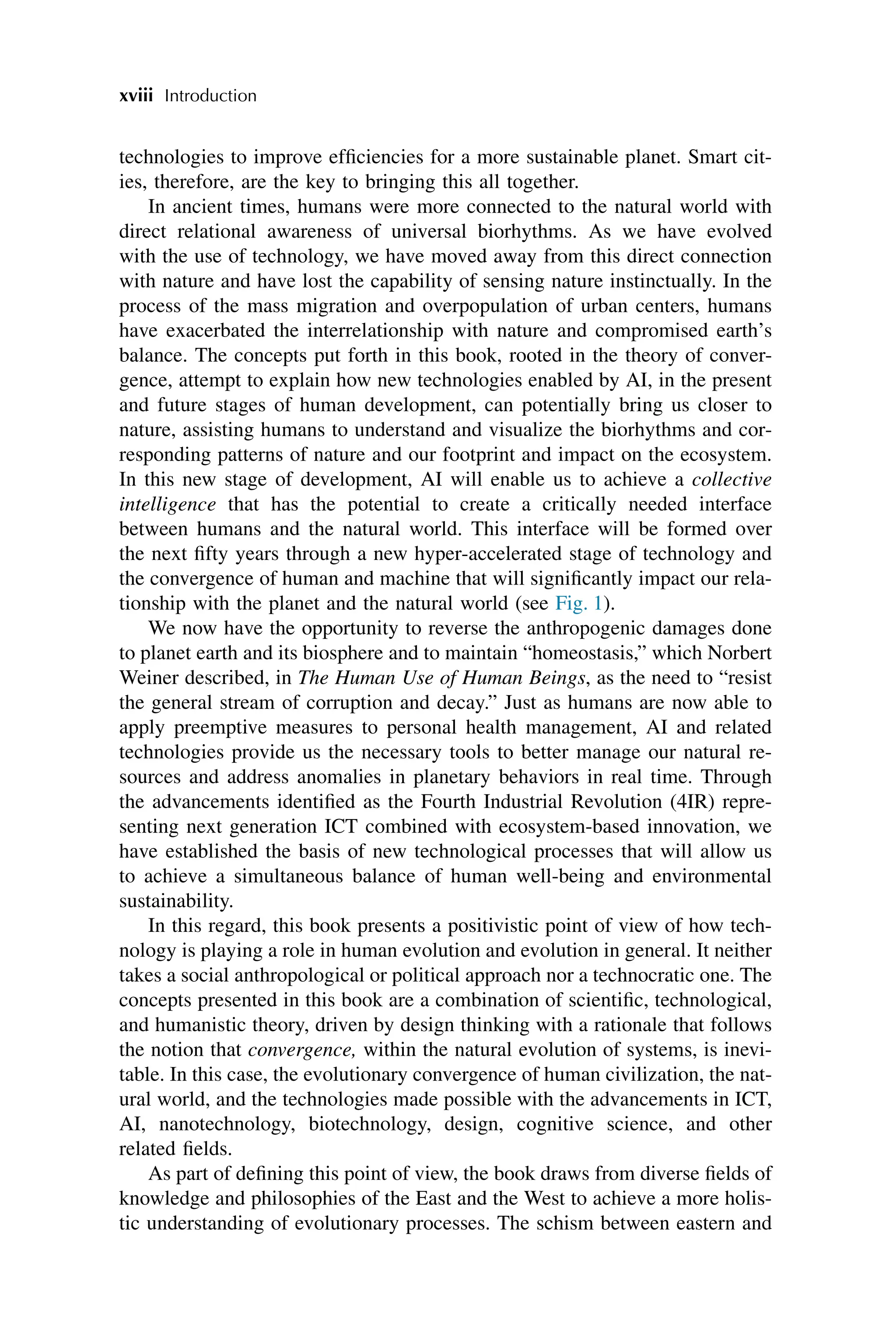 technologies to improve efficiencies for a more sustainable planet. Smart cit-
ies, therefore, are the key to bringing this all together.
In ancient times, humans were more connected to the natural world with
direct relational awareness of universal biorhythms. As we have evolved
with the use of technology, we have moved away from this direct connection
with nature and have lost the capability of sensing nature instinctually. In the
process of the mass migration and overpopulation of urban centers, humans
have exacerbated the interrelationship with nature and compromised earth’s
balance. The concepts put forth in this book, rooted in the theory of conver-
gence, attempt to explain how new technologies enabled by AI, in the present
and future stages of human development, can potentially bring us closer to
nature, assisting humans to understand and visualize the biorhythms and cor-
responding patterns of nature and our footprint and impact on the ecosystem.
In this new stage of development, AI will enable us to achieve a collective
intelligence that has the potential to create a critically needed interface
between humans and the natural world. This interface will be formed over
the next fifty years through a new hyper-accelerated stage of technology and
the convergence of human and machine that will significantly impact our rela-
tionship with the planet and the natural world (see Fig. 1).
We now have the opportunity to reverse the anthropogenic damages done
to planet earth and its biosphere and to maintain “homeostasis,” which Norbert
Weiner described, in The Human Use of Human Beings, as the need to “resist
the general stream of corruption and decay.” Just as humans are now able to
apply preemptive measures to personal health management, AI and related
technologies provide us the necessary tools to better manage our natural re-
sources and address anomalies in planetary behaviors in real time. Through
the advancements identified as the Fourth Industrial Revolution (4IR) repre-
senting next generation ICT combined with ecosystem-based innovation, we
have established the basis of new technological processes that will allow us
to achieve a simultaneous balance of human well-being and environmental
sustainability.
In this regard, this book presents a positivistic point of view of how tech-
nology is playing a role in human evolution and evolution in general. It neither
takes a social anthropological or political approach nor a technocratic one. The
concepts presented in this book are a combination of scientific, technological,
and humanistic theory, driven by design thinking with a rationale that follows
the notion that convergence, within the natural evolution of systems, is inevi-
table. In this case, the evolutionary convergence of human civilization, the nat-
ural world, and the technologies made possible with the advancements in ICT,
AI, nanotechnology, biotechnology, design, cognitive science, and other
related fields.
As part of defining this point of view, the book draws from diverse fields of
knowledge and philosophies of the East and the West to achieve a more holis-
tic understanding of evolutionary processes. The schism between eastern and
xviii Introduction
 