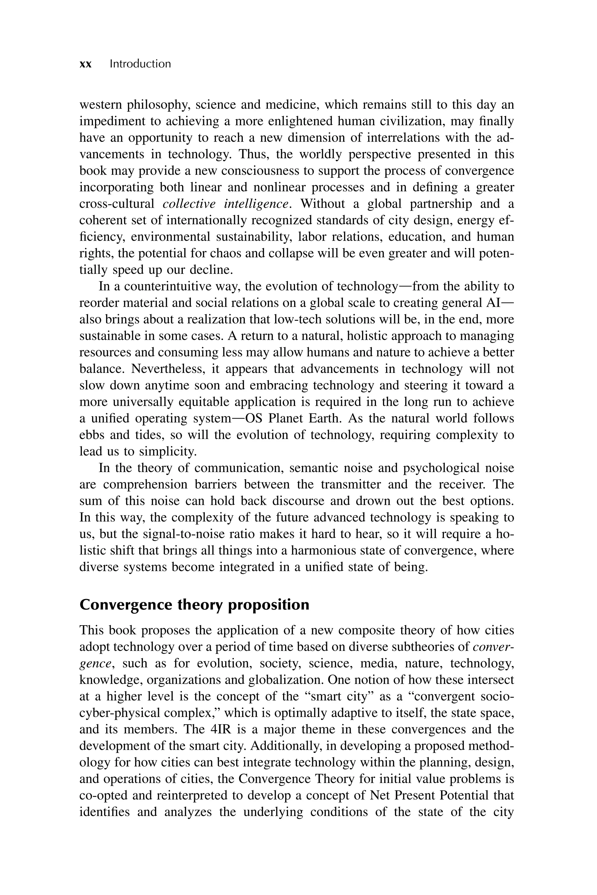western philosophy, science and medicine, which remains still to this day an
impediment to achieving a more enlightened human civilization, may finally
have an opportunity to reach a new dimension of interrelations with the ad-
vancements in technology. Thus, the worldly perspective presented in this
book may provide a new consciousness to support the process of convergence
incorporating both linear and nonlinear processes and in defining a greater
cross-cultural collective intelligence. Without a global partnership and a
coherent set of internationally recognized standards of city design, energy ef-
ficiency, environmental sustainability, labor relations, education, and human
rights, the potential for chaos and collapse will be even greater and will poten-
tially speed up our decline.
In a counterintuitive way, the evolution of technologydfrom the ability to
reorder material and social relations on a global scale to creating general AId
also brings about a realization that low-tech solutions will be, in the end, more
sustainable in some cases. A return to a natural, holistic approach to managing
resources and consuming less may allow humans and nature to achieve a better
balance. Nevertheless, it appears that advancements in technology will not
slow down anytime soon and embracing technology and steering it toward a
more universally equitable application is required in the long run to achieve
a unified operating systemdOS Planet Earth. As the natural world follows
ebbs and tides, so will the evolution of technology, requiring complexity to
lead us to simplicity.
In the theory of communication, semantic noise and psychological noise
are comprehension barriers between the transmitter and the receiver. The
sum of this noise can hold back discourse and drown out the best options.
In this way, the complexity of the future advanced technology is speaking to
us, but the signal-to-noise ratio makes it hard to hear, so it will require a ho-
listic shift that brings all things into a harmonious state of convergence, where
diverse systems become integrated in a unified state of being.
Convergence theory proposition
This book proposes the application of a new composite theory of how cities
adopt technology over a period of time based on diverse subtheories of conver-
gence, such as for evolution, society, science, media, nature, technology,
knowledge, organizations and globalization. One notion of how these intersect
at a higher level is the concept of the “smart city” as a “convergent socio-
cyber-physical complex,” which is optimally adaptive to itself, the state space,
and its members. The 4IR is a major theme in these convergences and the
development of the smart city. Additionally, in developing a proposed method-
ology for how cities can best integrate technology within the planning, design,
and operations of cities, the Convergence Theory for initial value problems is
co-opted and reinterpreted to develop a concept of Net Present Potential that
identifies and analyzes the underlying conditions of the state of the city
xx Introduction
 