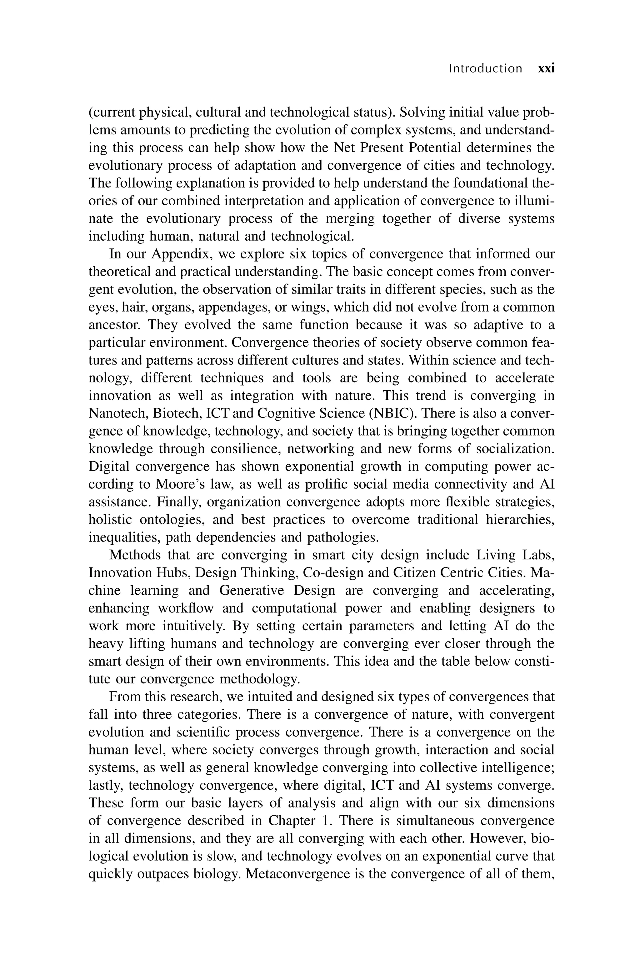 (current physical, cultural and technological status). Solving initial value prob-
lems amounts to predicting the evolution of complex systems, and understand-
ing this process can help show how the Net Present Potential determines the
evolutionary process of adaptation and convergence of cities and technology.
The following explanation is provided to help understand the foundational the-
ories of our combined interpretation and application of convergence to illumi-
nate the evolutionary process of the merging together of diverse systems
including human, natural and technological.
In our Appendix, we explore six topics of convergence that informed our
theoretical and practical understanding. The basic concept comes from conver-
gent evolution, the observation of similar traits in different species, such as the
eyes, hair, organs, appendages, or wings, which did not evolve from a common
ancestor. They evolved the same function because it was so adaptive to a
particular environment. Convergence theories of society observe common fea-
tures and patterns across different cultures and states. Within science and tech-
nology, different techniques and tools are being combined to accelerate
innovation as well as integration with nature. This trend is converging in
Nanotech, Biotech, ICT and Cognitive Science (NBIC). There is also a conver-
gence of knowledge, technology, and society that is bringing together common
knowledge through consilience, networking and new forms of socialization.
Digital convergence has shown exponential growth in computing power ac-
cording to Moore’s law, as well as prolific social media connectivity and AI
assistance. Finally, organization convergence adopts more flexible strategies,
holistic ontologies, and best practices to overcome traditional hierarchies,
inequalities, path dependencies and pathologies.
Methods that are converging in smart city design include Living Labs,
Innovation Hubs, Design Thinking, Co-design and Citizen Centric Cities. Ma-
chine learning and Generative Design are converging and accelerating,
enhancing workflow and computational power and enabling designers to
work more intuitively. By setting certain parameters and letting AI do the
heavy lifting humans and technology are converging ever closer through the
smart design of their own environments. This idea and the table below consti-
tute our convergence methodology.
From this research, we intuited and designed six types of convergences that
fall into three categories. There is a convergence of nature, with convergent
evolution and scientific process convergence. There is a convergence on the
human level, where society converges through growth, interaction and social
systems, as well as general knowledge converging into collective intelligence;
lastly, technology convergence, where digital, ICT and AI systems converge.
These form our basic layers of analysis and align with our six dimensions
of convergence described in Chapter 1. There is simultaneous convergence
in all dimensions, and they are all converging with each other. However, bio-
logical evolution is slow, and technology evolves on an exponential curve that
quickly outpaces biology. Metaconvergence is the convergence of all of them,
xxi
Introduction
 