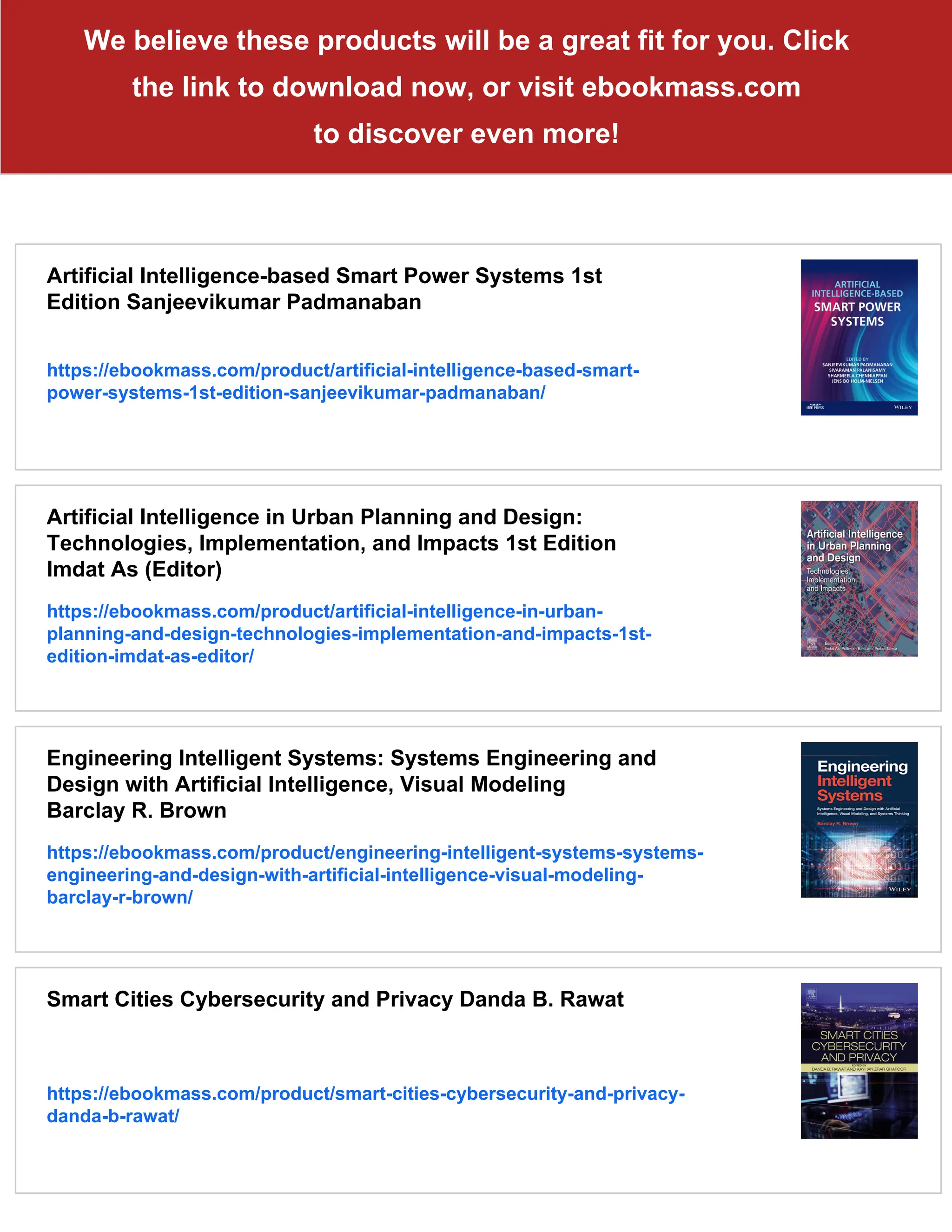 We believe these products will be a great fit for you. Click
the link to download now, or visit ebookmass.com
to discover even more!
Artificial Intelligence-based Smart Power Systems 1st
Edition Sanjeevikumar Padmanaban
https://ebookmass.com/product/artificial-intelligence-based-smart-
power-systems-1st-edition-sanjeevikumar-padmanaban/
Artificial Intelligence in Urban Planning and Design:
Technologies, Implementation, and Impacts 1st Edition
Imdat As (Editor)
https://ebookmass.com/product/artificial-intelligence-in-urban-
planning-and-design-technologies-implementation-and-impacts-1st-
edition-imdat-as-editor/
Engineering Intelligent Systems: Systems Engineering and
Design with Artificial Intelligence, Visual Modeling
Barclay R. Brown
https://ebookmass.com/product/engineering-intelligent-systems-systems-
engineering-and-design-with-artificial-intelligence-visual-modeling-
barclay-r-brown/
Smart Cities Cybersecurity and Privacy Danda B. Rawat
https://ebookmass.com/product/smart-cities-cybersecurity-and-privacy-
danda-b-rawat/
 
