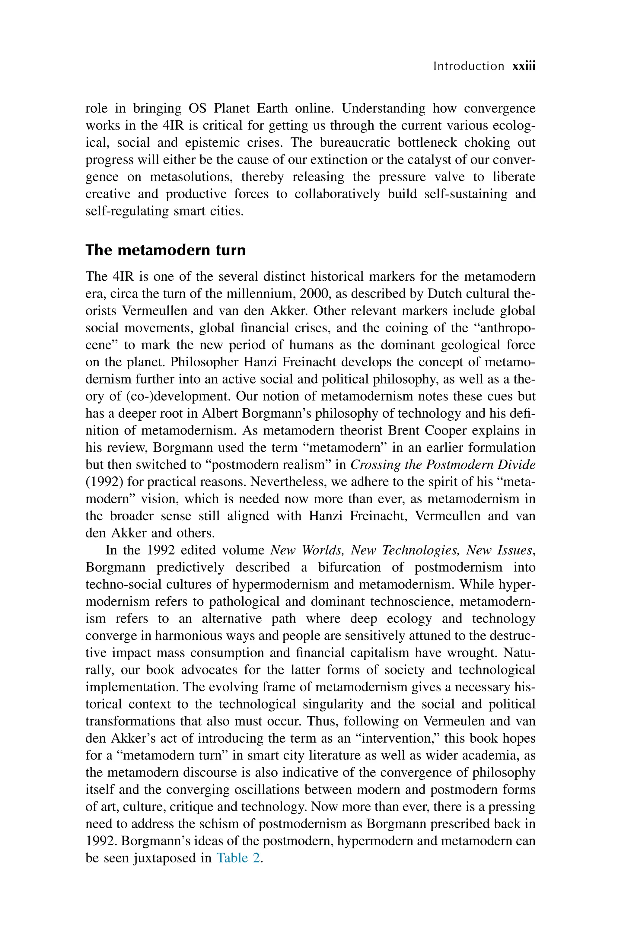 xxiii
Introduction
role in bringing OS Planet Earth online. Understanding how convergence
works in the 4IR is critical for getting us through the current various ecolog-
ical, social and epistemic crises. The bureaucratic bottleneck choking out
progress will either be the cause of our extinction or the catalyst of our conver-
gence on metasolutions, thereby releasing the pressure valve to liberate
creative and productive forces to collaboratively build self-sustaining and
self-regulating smart cities.
The metamodern turn
The 4IR is one of the several distinct historical markers for the metamodern
era, circa the turn of the millennium, 2000, as described by Dutch cultural the-
orists Vermeullen and van den Akker. Other relevant markers include global
social movements, global financial crises, and the coining of the “anthropo-
cene” to mark the new period of humans as the dominant geological force
on the planet. Philosopher Hanzi Freinacht develops the concept of metamo-
dernism further into an active social and political philosophy, as well as a the-
ory of (co-)development. Our notion of metamodernism notes these cues but
has a deeper root in Albert Borgmann’s philosophy of technology and his defi-
nition of metamodernism. As metamodern theorist Brent Cooper explains in
his review, Borgmann used the term “metamodern” in an earlier formulation
but then switched to “postmodern realism” in Crossing the Postmodern Divide
(1992) for practical reasons. Nevertheless, we adhere to the spirit of his “meta-
modern” vision, which is needed now more than ever, as metamodernism in
the broader sense still aligned with Hanzi Freinacht, Vermeullen and van
den Akker and others.
In the 1992 edited volume New Worlds, New Technologies, New Issues,
Borgmann predictively described a bifurcation of postmodernism into
techno-social cultures of hypermodernism and metamodernism. While hyper-
modernism refers to pathological and dominant technoscience, metamodern-
ism refers to an alternative path where deep ecology and technology
converge in harmonious ways and people are sensitively attuned to the destruc-
tive impact mass consumption and financial capitalism have wrought. Natu-
rally, our book advocates for the latter forms of society and technological
implementation. The evolving frame of metamodernism gives a necessary his-
torical context to the technological singularity and the social and political
transformations that also must occur. Thus, following on Vermeulen and van
den Akker’s act of introducing the term as an “intervention,” this book hopes
for a “metamodern turn” in smart city literature as well as wider academia, as
the metamodern discourse is also indicative of the convergence of philosophy
itself and the converging oscillations between modern and postmodern forms
of art, culture, critique and technology. Now more than ever, there is a pressing
need to address the schism of postmodernism as Borgmann prescribed back in
1992. Borgmann’s ideas of the postmodern, hypermodern and metamodern can
be seen juxtaposed in Table 2.
 