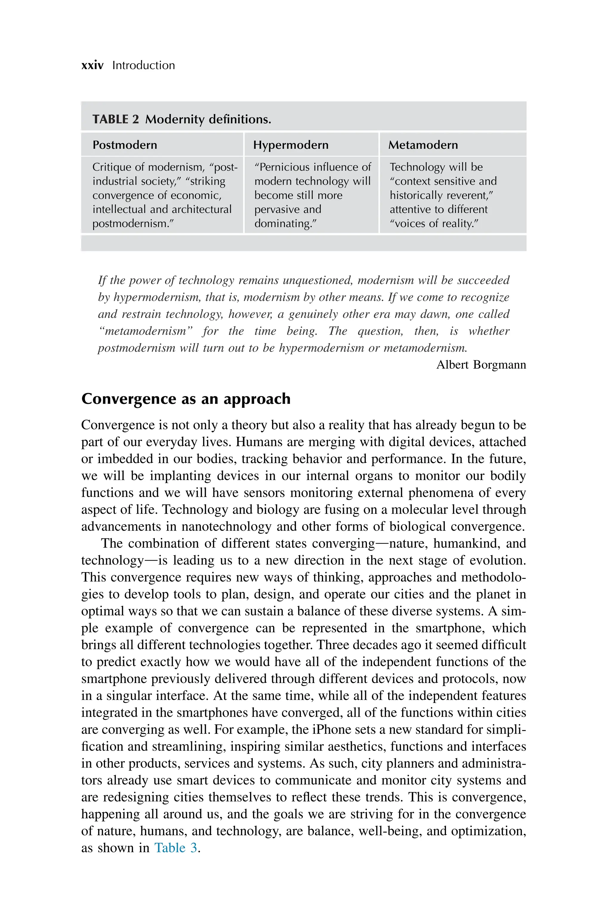 xxiv Introduction
If the power of technology remains unquestioned, modernism will be succeeded
by hypermodernism, that is, modernism by other means. If we come to recognize
and restrain technology, however, a genuinely other era may dawn, one called
“metamodernism” for the time being. The question, then, is whether
postmodernism will turn out to be hypermodernism or metamodernism.
Albert Borgmann
Convergence as an approach
Convergence is not only a theory but also a reality that has already begun to be
part of our everyday lives. Humans are merging with digital devices, attached
or imbedded in our bodies, tracking behavior and performance. In the future,
we will be implanting devices in our internal organs to monitor our bodily
functions and we will have sensors monitoring external phenomena of every
aspect of life. Technology and biology are fusing on a molecular level through
advancements in nanotechnology and other forms of biological convergence.
The combination of different states convergingdnature, humankind, and
technologydis leading us to a new direction in the next stage of evolution.
This convergence requires new ways of thinking, approaches and methodolo-
gies to develop tools to plan, design, and operate our cities and the planet in
optimal ways so that we can sustain a balance of these diverse systems. A sim-
ple example of convergence can be represented in the smartphone, which
brings all different technologies together. Three decades ago it seemed difficult
to predict exactly how we would have all of the independent functions of the
smartphone previously delivered through different devices and protocols, now
in a singular interface. At the same time, while all of the independent features
integrated in the smartphones have converged, all of the functions within cities
are converging as well. For example, the iPhone sets a new standard for simpli-
fication and streamlining, inspiring similar aesthetics, functions and interfaces
in other products, services and systems. As such, city planners and administra-
tors already use smart devices to communicate and monitor city systems and
are redesigning cities themselves to reflect these trends. This is convergence,
happening all around us, and the goals we are striving for in the convergence
of nature, humans, and technology, are balance, well-being, and optimization,
as shown in Table 3.
TABLE 2 Modernity definitions.
Postmodern Hypermodern Metamodern
Critique of modernism, “post-
industrial society,” “striking
convergence of economic,
intellectual and architectural
postmodernism.”
“Pernicious influence of
modern technology will
become still more
pervasive and
dominating.”
Technology will be
“context sensitive and
historically reverent,”
attentive to different
“voices of reality.”
 