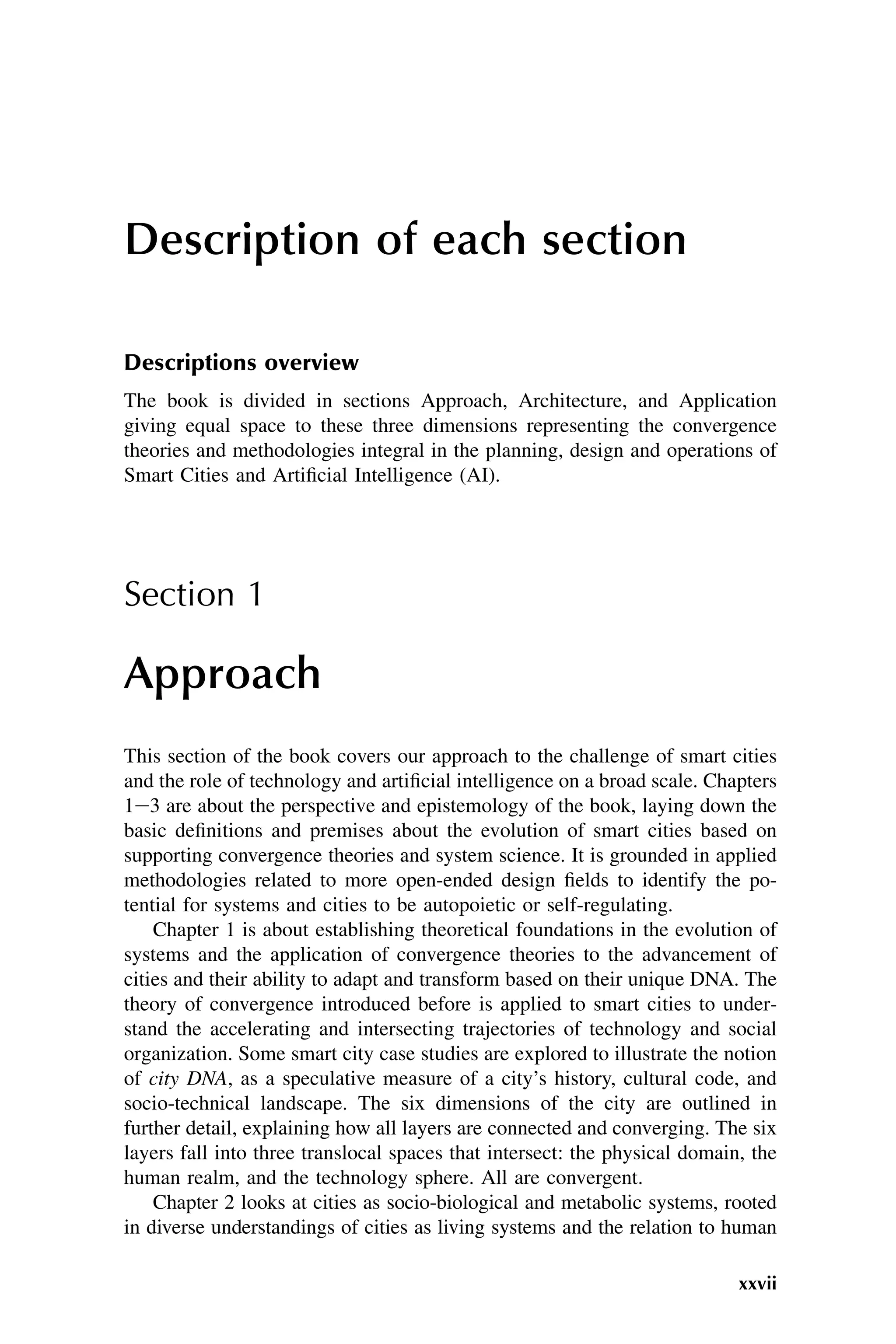 Description of each section
Descriptions overview
The book is divided in sections Approach, Architecture, and Application
giving equal space to these three dimensions representing the convergence
theories and methodologies integral in the planning, design and operations of
Smart Cities and Artificial Intelligence (AI).
Section 1
Approach
This section of the book covers our approach to the challenge of smart cities
and the role of technology and artificial intelligence on a broad scale. Chapters
1e3 are about the perspective and epistemology of the book, laying down the
basic definitions and premises about the evolution of smart cities based on
supporting convergence theories and system science. It is grounded in applied
methodologies related to more open-ended design fields to identify the po-
tential for systems and cities to be autopoietic or self-regulating.
Chapter 1 is about establishing theoretical foundations in the evolution of
systems and the application of convergence theories to the advancement of
cities and their ability to adapt and transform based on their unique DNA. The
theory of convergence introduced before is applied to smart cities to under-
stand the accelerating and intersecting trajectories of technology and social
organization. Some smart city case studies are explored to illustrate the notion
of city DNA, as a speculative measure of a city’s history, cultural code, and
socio-technical landscape. The six dimensions of the city are outlined in
further detail, explaining how all layers are connected and converging. The six
layers fall into three translocal spaces that intersect: the physical domain, the
human realm, and the technology sphere. All are convergent.
Chapter 2 looks at cities as socio-biological and metabolic systems, rooted
in diverse understandings of cities as living systems and the relation to human
xxvii
 