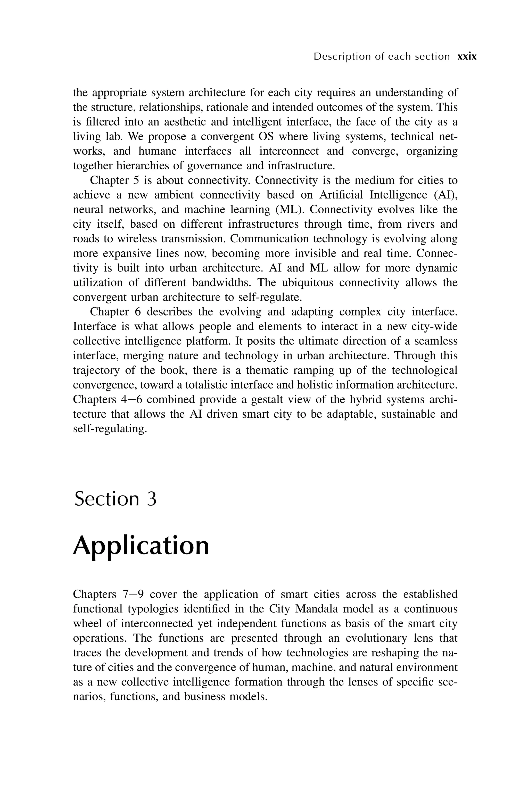 the appropriate system architecture for each city requires an understanding of
the structure, relationships, rationale and intended outcomes of the system. This
is filtered into an aesthetic and intelligent interface, the face of the city as a
living lab. We propose a convergent OS where living systems, technical net-
works, and humane interfaces all interconnect and converge, organizing
together hierarchies of governance and infrastructure.
Chapter 5 is about connectivity. Connectivity is the medium for cities to
achieve a new ambient connectivity based on Artificial Intelligence (AI),
neural networks, and machine learning (ML). Connectivity evolves like the
city itself, based on different infrastructures through time, from rivers and
roads to wireless transmission. Communication technology is evolving along
more expansive lines now, becoming more invisible and real time. Connec-
tivity is built into urban architecture. AI and ML allow for more dynamic
utilization of different bandwidths. The ubiquitous connectivity allows the
convergent urban architecture to self-regulate.
Chapter 6 describes the evolving and adapting complex city interface.
Interface is what allows people and elements to interact in a new city-wide
collective intelligence platform. It posits the ultimate direction of a seamless
interface, merging nature and technology in urban architecture. Through this
trajectory of the book, there is a thematic ramping up of the technological
convergence, toward a totalistic interface and holistic information architecture.
Chapters 4e6 combined provide a gestalt view of the hybrid systems archi-
tecture that allows the AI driven smart city to be adaptable, sustainable and
self-regulating.
Section 3
Application
Chapters 7e9 cover the application of smart cities across the established
functional typologies identified in the City Mandala model as a continuous
wheel of interconnected yet independent functions as basis of the smart city
operations. The functions are presented through an evolutionary lens that
traces the development and trends of how technologies are reshaping the na-
ture of cities and the convergence of human, machine, and natural environment
as a new collective intelligence formation through the lenses of specific sce-
narios, functions, and business models.
xxix
Description of each section
 