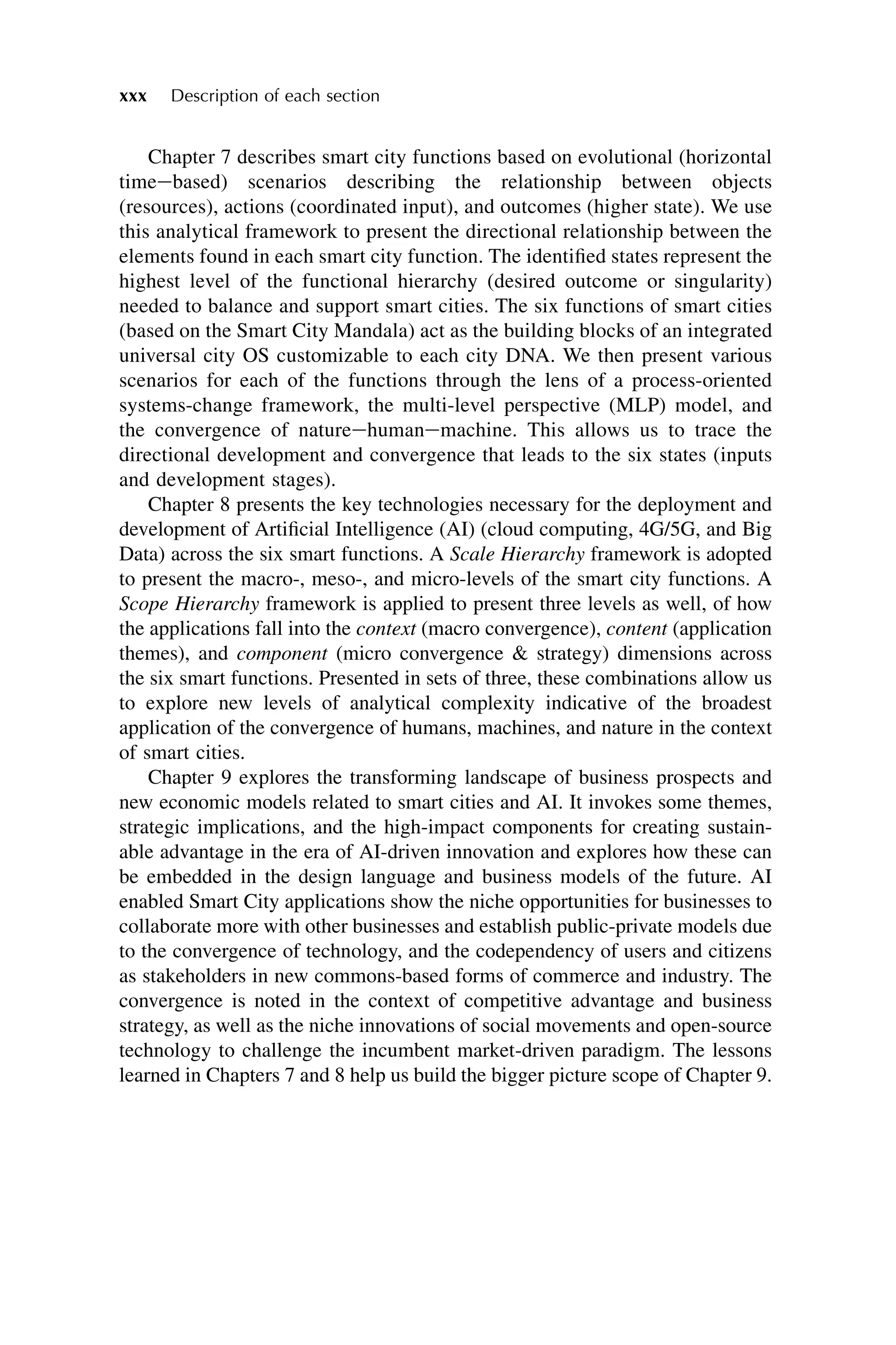 Chapter 7 describes smart city functions based on evolutional (horizontal
timeebased) scenarios describing the relationship between objects
(resources), actions (coordinated input), and outcomes (higher state). We use
this analytical framework to present the directional relationship between the
elements found in each smart city function. The identified states represent the
highest level of the functional hierarchy (desired outcome or singularity)
needed to balance and support smart cities. The six functions of smart cities
(based on the Smart City Mandala) act as the building blocks of an integrated
universal city OS customizable to each city DNA. We then present various
scenarios for each of the functions through the lens of a process-oriented
systems-change framework, the multi-level perspective (MLP) model, and
the convergence of natureehumanemachine. This allows us to trace the
directional development and convergence that leads to the six states (inputs
and development stages).
Chapter 8 presents the key technologies necessary for the deployment and
development of Artificial Intelligence (AI) (cloud computing, 4G/5G, and Big
Data) across the six smart functions. A Scale Hierarchy framework is adopted
to present the macro-, meso-, and micro-levels of the smart city functions. A
Scope Hierarchy framework is applied to present three levels as well, of how
the applications fall into the context (macro convergence), content (application
themes), and component (micro convergence & strategy) dimensions across
the six smart functions. Presented in sets of three, these combinations allow us
to explore new levels of analytical complexity indicative of the broadest
application of the convergence of humans, machines, and nature in the context
of smart cities.
Chapter 9 explores the transforming landscape of business prospects and
new economic models related to smart cities and AI. It invokes some themes,
strategic implications, and the high-impact components for creating sustain-
able advantage in the era of AI-driven innovation and explores how these can
be embedded in the design language and business models of the future. AI
enabled Smart City applications show the niche opportunities for businesses to
collaborate more with other businesses and establish public-private models due
to the convergence of technology, and the codependency of users and citizens
as stakeholders in new commons-based forms of commerce and industry. The
convergence is noted in the context of competitive advantage and business
strategy, as well as the niche innovations of social movements and open-source
technology to challenge the incumbent market-driven paradigm. The lessons
learned in Chapters 7 and 8 help us build the bigger picture scope of Chapter 9.
xxx Description of each section
 