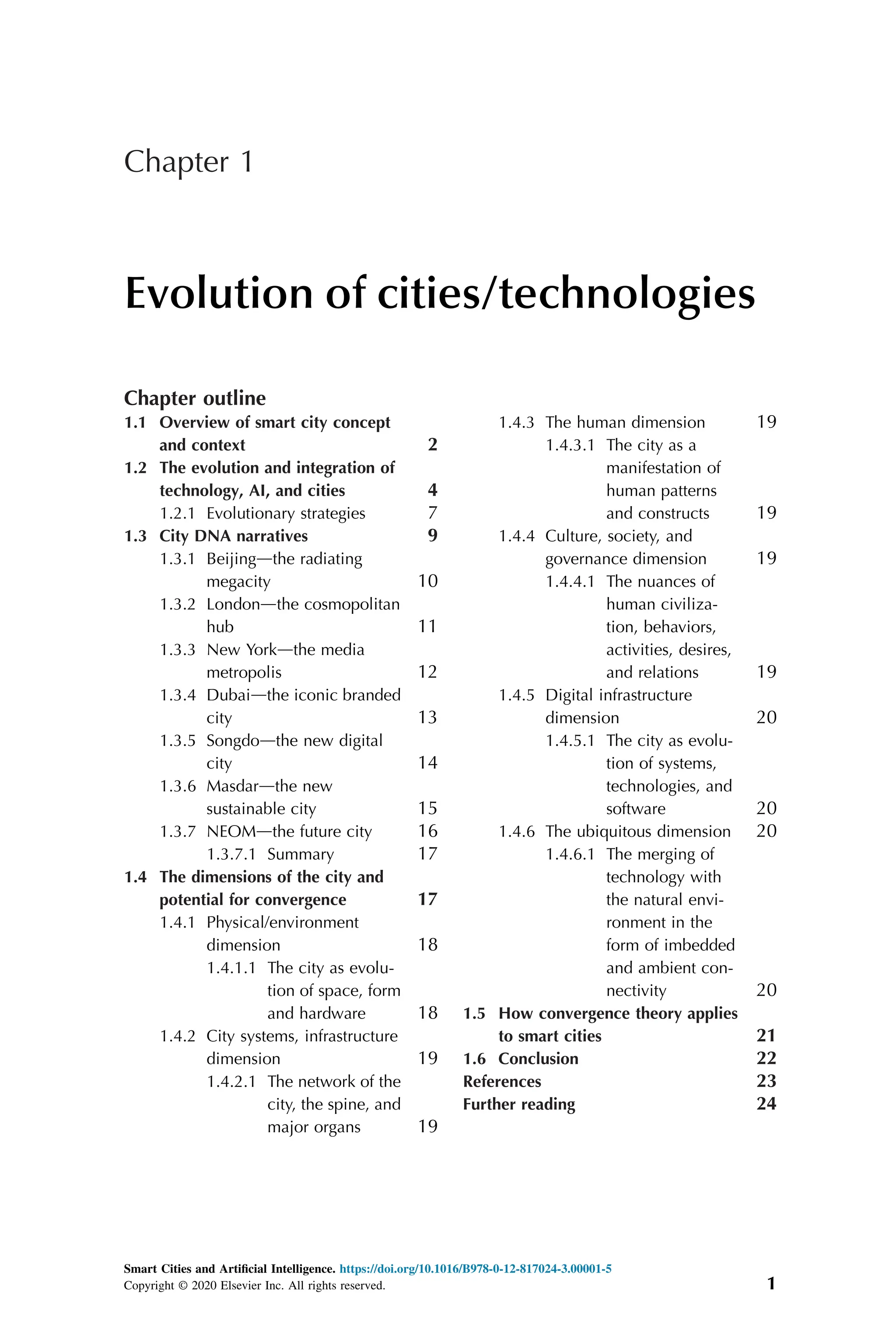 Chapter 1
Evolution of cities/technologies
Chapter outline
1.1 Overview of smart city concept
and context 2
1.2 The evolution and integration of
technology, AI, and cities 4
1.2.1 Evolutionary strategies 7
1.3 City DNA narratives 9
1.3.1 Beijingdthe radiating
megacity 10
1.3.2 Londondthe cosmopolitan
hub 11
1.3.3 New Yorkdthe media
metropolis 12
1.3.4 Dubaidthe iconic branded
city 13
1.3.5 Songdodthe new digital
city 14
1.3.6 Masdardthe new
sustainable city 15
1.3.7 NEOMdthe future city 16
1.3.7.1 Summary 17
1.4 The dimensions of the city and
potential for convergence 17
1.4.1 Physical/environment
dimension 18
1.4.1.1 The city as evolu-
tion of space, form
and hardware 18
1.4.2 City systems, infrastructure
dimension 19
1.4.2.1 The network of the
city, the spine, and
major organs 19
1.4.3 The human dimension 19
1.4.3.1 The city as a
manifestation of
human patterns
and constructs 19
1.4.4 Culture, society, and
governance dimension 19
1.4.4.1 The nuances of
human civiliza-
tion, behaviors,
activities, desires,
and relations 19
1.4.5 Digital infrastructure
dimension 20
1.4.5.1 The city as evolu-
tion of systems,
technologies, and
software 20
1.4.6 The ubiquitous dimension 20
1.4.6.1 The merging of
technology with
the natural envi-
ronment in the
form of imbedded
and ambient con-
nectivity 20
1.5 How convergence theory applies
to smart cities 21
1.6 Conclusion 22
References 23
Further reading 24
Smart Cities and Artificial Intelligence. https://doi.org/10.1016/B978-0-12-817024-3.00001-5
Copyright © 2020 Elsevier Inc. All rights reserved. 1
 