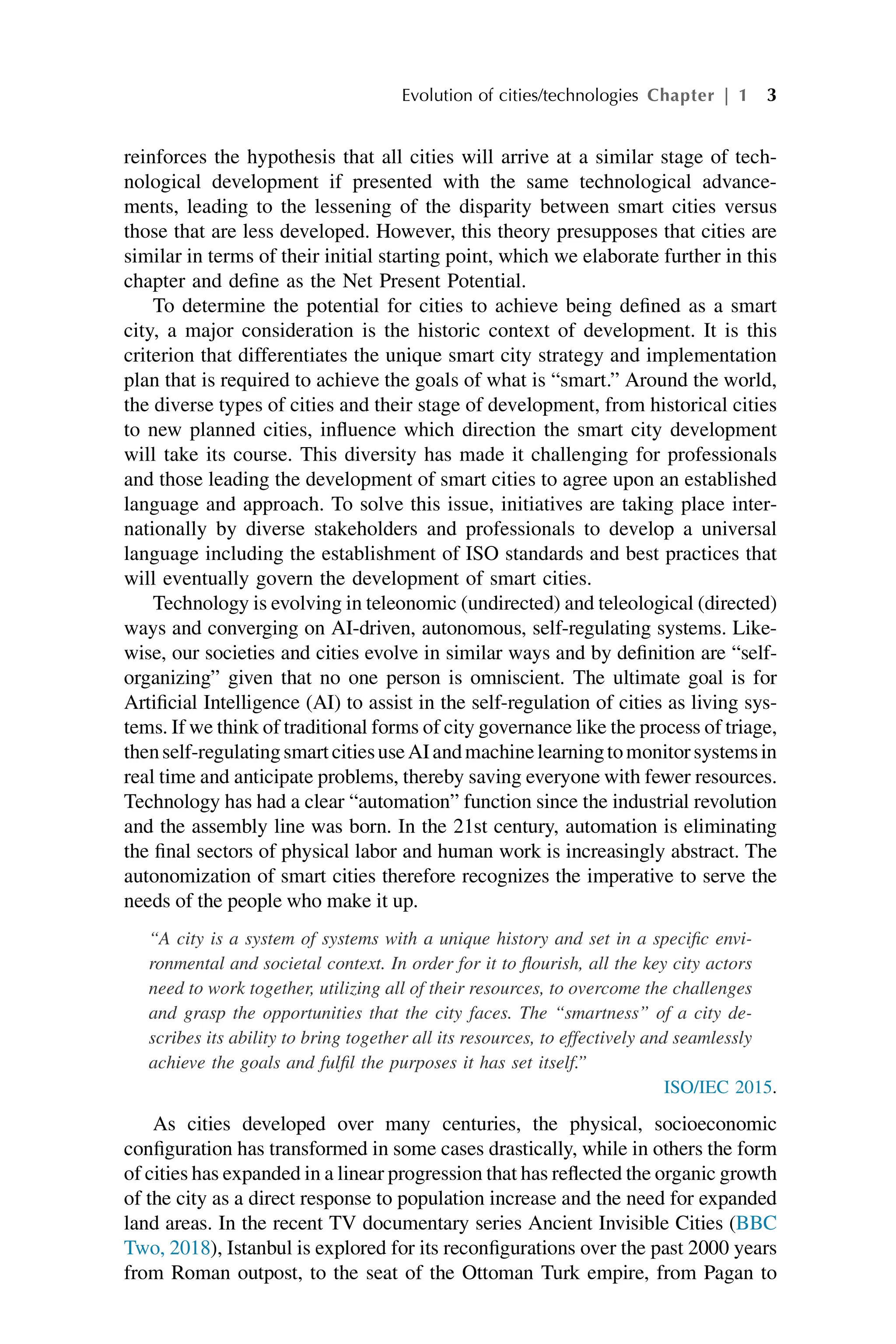 reinforces the hypothesis that all cities will arrive at a similar stage of tech-
nological development if presented with the same technological advance-
ments, leading to the lessening of the disparity between smart cities versus
those that are less developed. However, this theory presupposes that cities are
similar in terms of their initial starting point, which we elaborate further in this
chapter and define as the Net Present Potential.
To determine the potential for cities to achieve being defined as a smart
city, a major consideration is the historic context of development. It is this
criterion that differentiates the unique smart city strategy and implementation
plan that is required to achieve the goals of what is “smart.” Around the world,
the diverse types of cities and their stage of development, from historical cities
to new planned cities, influence which direction the smart city development
will take its course. This diversity has made it challenging for professionals
and those leading the development of smart cities to agree upon an established
language and approach. To solve this issue, initiatives are taking place inter-
nationally by diverse stakeholders and professionals to develop a universal
language including the establishment of ISO standards and best practices that
will eventually govern the development of smart cities.
Technology is evolving in teleonomic (undirected) and teleological (directed)
ways and converging on AI-driven, autonomous, self-regulating systems. Like-
wise, our societies and cities evolve in similar ways and by definition are “self-
organizing” given that no one person is omniscient. The ultimate goal is for
Artificial Intelligence (AI) to assist in the self-regulation of cities as living sys-
tems. If we think of traditional forms of city governance like the process of triage,
thenself-regulatingsmartcitiesuseAIandmachinelearningtomonitorsystemsin
real time and anticipate problems, thereby saving everyone with fewer resources.
Technology has had a clear “automation” function since the industrial revolution
and the assembly line was born. In the 21st century, automation is eliminating
the final sectors of physical labor and human work is increasingly abstract. The
autonomization of smart cities therefore recognizes the imperative to serve the
needs of the people who make it up.
“A city is a system of systems with a unique history and set in a specific envi-
ronmental and societal context. In order for it to flourish, all the key city actors
need to work together, utilizing all of their resources, to overcome the challenges
and grasp the opportunities that the city faces. The “smartness” of a city de-
scribes its ability to bring together all its resources, to effectively and seamlessly
achieve the goals and fulfil the purposes it has set itself.”
ISO/IEC 2015.
As cities developed over many centuries, the physical, socioeconomic
configuration has transformed in some cases drastically, while in others the form
of cities has expanded in a linear progression that has reflected the organic growth
of the city as a direct response to population increase and the need for expanded
land areas. In the recent TV documentary series Ancient Invisible Cities (BBC
Two, 2018), Istanbul is explored for its reconfigurations over the past 2000 years
from Roman outpost, to the seat of the Ottoman Turk empire, from Pagan to
Evolution of cities/technologies Chapter | 1 3
 