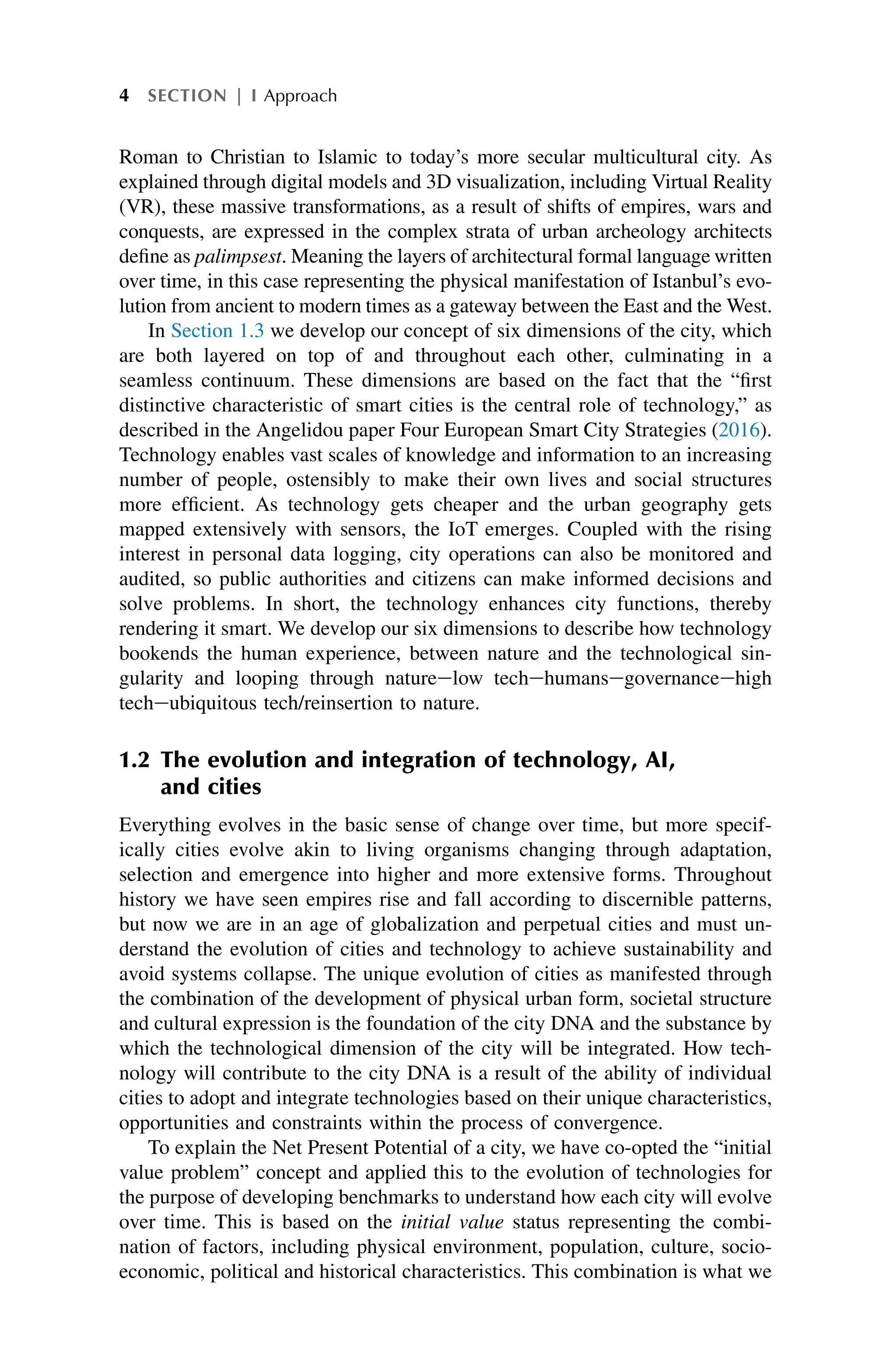 Roman to Christian to Islamic to today’s more secular multicultural city. As
explained through digital models and 3D visualization, including Virtual Reality
(VR), these massive transformations, as a result of shifts of empires, wars and
conquests, are expressed in the complex strata of urban archeology architects
define as palimpsest. Meaning the layers of architectural formal language written
over time, in this case representing the physical manifestation of Istanbul’s evo-
lution from ancient to modern times as a gateway between the East and the West.
In Section 1.3 we develop our concept of six dimensions of the city, which
are both layered on top of and throughout each other, culminating in a
seamless continuum. These dimensions are based on the fact that the “first
distinctive characteristic of smart cities is the central role of technology,” as
described in the Angelidou paper Four European Smart City Strategies (2016).
Technology enables vast scales of knowledge and information to an increasing
number of people, ostensibly to make their own lives and social structures
more efficient. As technology gets cheaper and the urban geography gets
mapped extensively with sensors, the IoT emerges. Coupled with the rising
interest in personal data logging, city operations can also be monitored and
audited, so public authorities and citizens can make informed decisions and
solve problems. In short, the technology enhances city functions, thereby
rendering it smart. We develop our six dimensions to describe how technology
bookends the human experience, between nature and the technological sin-
gularity and looping through natureelow techehumansegovernanceehigh
techeubiquitous tech/reinsertion to nature.
1.2 The evolution and integration of technology, AI,
and cities
Everything evolves in the basic sense of change over time, but more specif-
ically cities evolve akin to living organisms changing through adaptation,
selection and emergence into higher and more extensive forms. Throughout
history we have seen empires rise and fall according to discernible patterns,
but now we are in an age of globalization and perpetual cities and must un-
derstand the evolution of cities and technology to achieve sustainability and
avoid systems collapse. The unique evolution of cities as manifested through
the combination of the development of physical urban form, societal structure
and cultural expression is the foundation of the city DNA and the substance by
which the technological dimension of the city will be integrated. How tech-
nology will contribute to the city DNA is a result of the ability of individual
cities to adopt and integrate technologies based on their unique characteristics,
opportunities and constraints within the process of convergence.
To explain the Net Present Potential of a city, we have co-opted the “initial
value problem” concept and applied this to the evolution of technologies for
the purpose of developing benchmarks to understand how each city will evolve
over time. This is based on the initial value status representing the combi-
nation of factors, including physical environment, population, culture, socio-
economic, political and historical characteristics. This combination is what we
4 SECTION | I Approach
 