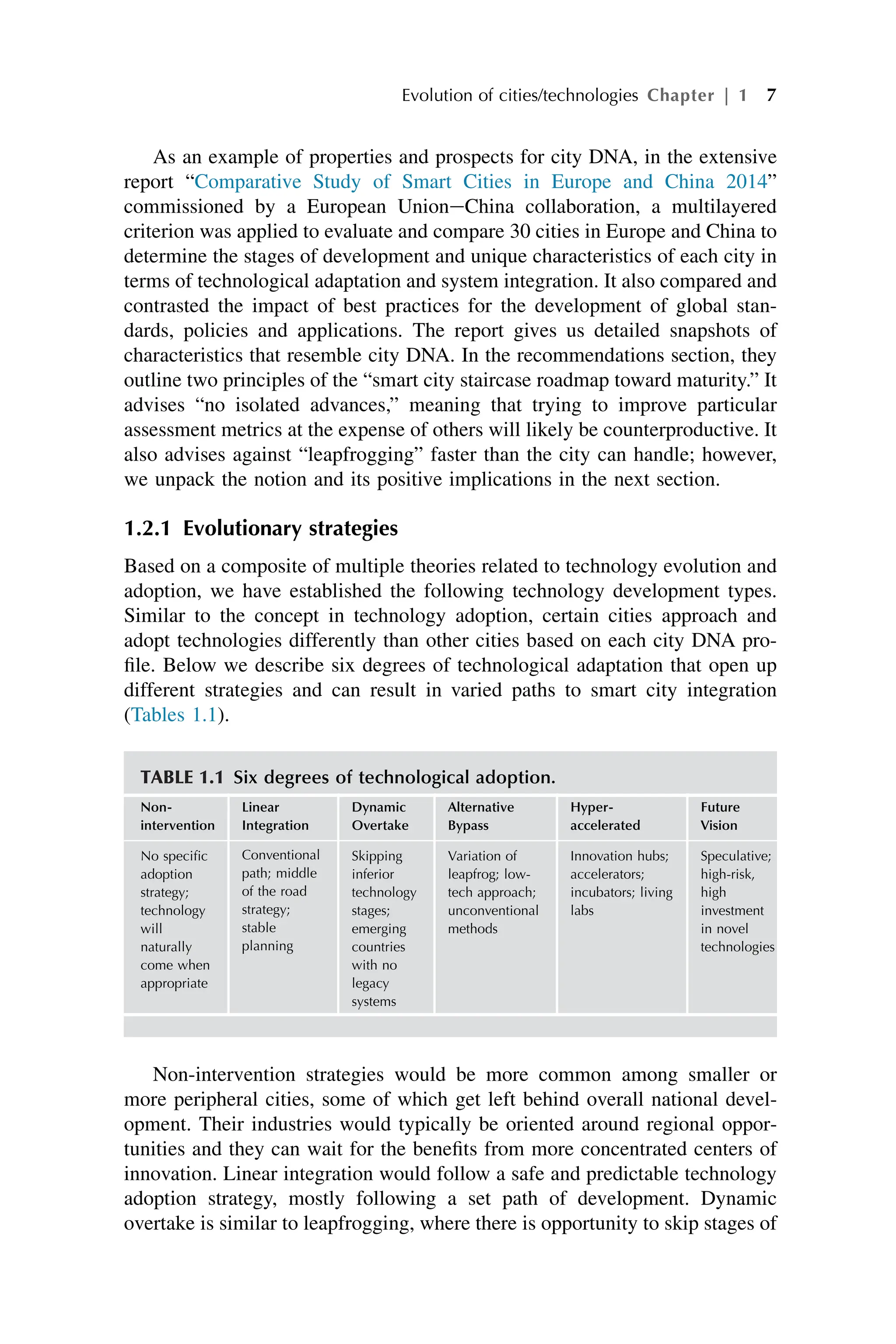 As an example of properties and prospects for city DNA, in the extensive
report “Comparative Study of Smart Cities in Europe and China 2014”
commissioned by a European UnioneChina collaboration, a multilayered
criterion was applied to evaluate and compare 30 cities in Europe and China to
determine the stages of development and unique characteristics of each city in
terms of technological adaptation and system integration. It also compared and
contrasted the impact of best practices for the development of global stan-
dards, policies and applications. The report gives us detailed snapshots of
characteristics that resemble city DNA. In the recommendations section, they
outline two principles of the “smart city staircase roadmap toward maturity.” It
advises “no isolated advances,” meaning that trying to improve particular
assessment metrics at the expense of others will likely be counterproductive. It
also advises against “leapfrogging” faster than the city can handle; however,
we unpack the notion and its positive implications in the next section.
1.2.1 Evolutionary strategies
Based on a composite of multiple theories related to technology evolution and
adoption, we have established the following technology development types.
Similar to the concept in technology adoption, certain cities approach and
adopt technologies differently than other cities based on each city DNA pro-
file. Below we describe six degrees of technological adaptation that open up
different strategies and can result in varied paths to smart city integration
(Tables 1.1).
Non-intervention strategies would be more common among smaller or
more peripheral cities, some of which get left behind overall national devel-
opment. Their industries would typically be oriented around regional oppor-
tunities and they can wait for the benefits from more concentrated centers of
innovation. Linear integration would follow a safe and predictable technology
adoption strategy, mostly following a set path of development. Dynamic
overtake is similar to leapfrogging, where there is opportunity to skip stages of
TABLE 1.1 Six degrees of technological adoption.
Non-
intervention
Linear
Integration
Dynamic
Overtake
Alternative
Bypass
Hyper-
accelerated
Future
Vision
No specific
adoption
strategy;
technology
will
naturally
come when
appropriate
Conventional
path; middle
of the road
strategy;
stable
planning
Skipping
inferior
technology
stages;
emerging
countries
with no
legacy
systems
Variation of
leapfrog; low-
tech approach;
unconventional
methods
Innovation hubs;
accelerators;
incubators; living
labs
Speculative;
high-risk,
high
investment
in novel
technologies
Evolution of cities/technologies Chapter | 1 7
 