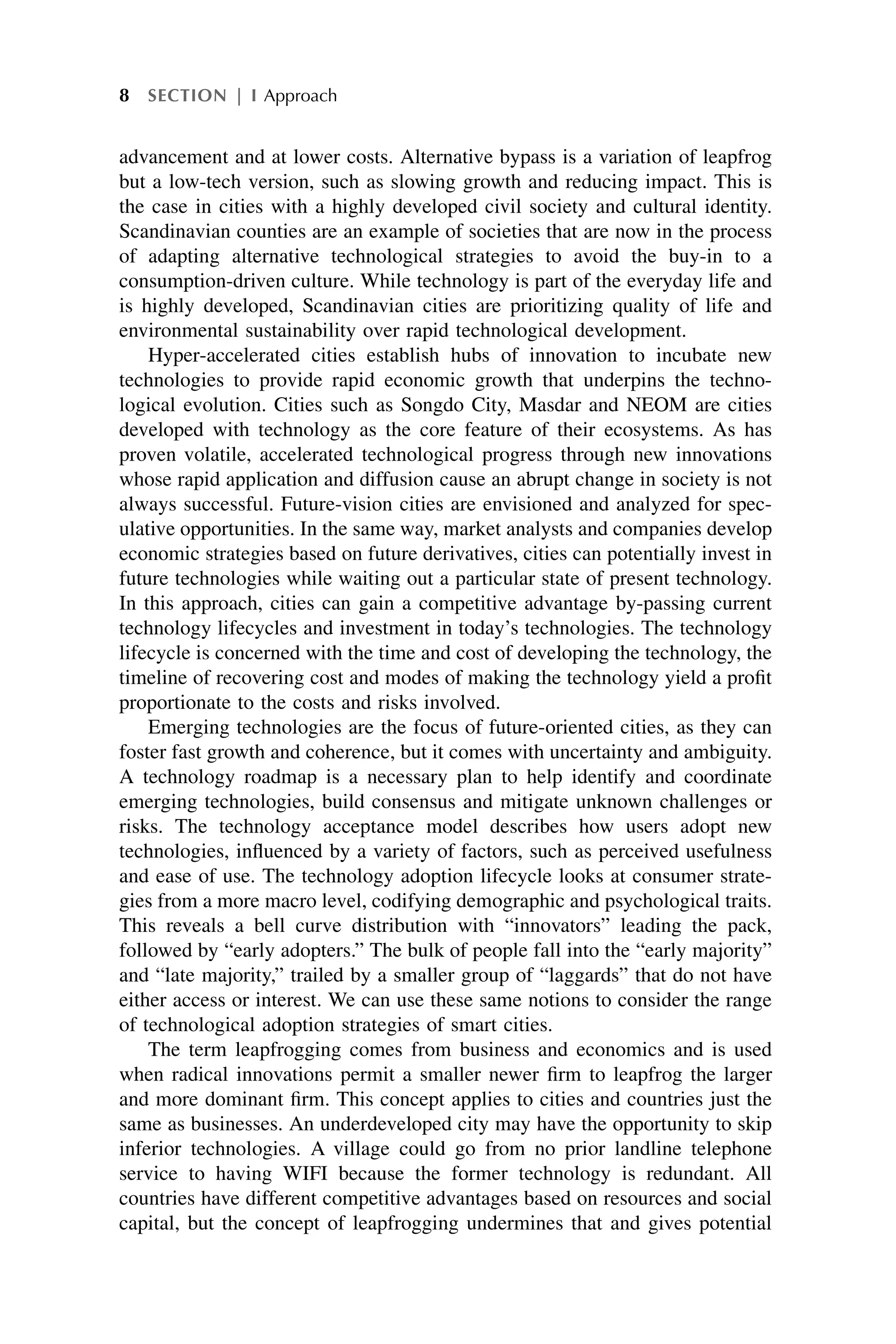 advancement and at lower costs. Alternative bypass is a variation of leapfrog
but a low-tech version, such as slowing growth and reducing impact. This is
the case in cities with a highly developed civil society and cultural identity.
Scandinavian counties are an example of societies that are now in the process
of adapting alternative technological strategies to avoid the buy-in to a
consumption-driven culture. While technology is part of the everyday life and
is highly developed, Scandinavian cities are prioritizing quality of life and
environmental sustainability over rapid technological development.
Hyper-accelerated cities establish hubs of innovation to incubate new
technologies to provide rapid economic growth that underpins the techno-
logical evolution. Cities such as Songdo City, Masdar and NEOM are cities
developed with technology as the core feature of their ecosystems. As has
proven volatile, accelerated technological progress through new innovations
whose rapid application and diffusion cause an abrupt change in society is not
always successful. Future-vision cities are envisioned and analyzed for spec-
ulative opportunities. In the same way, market analysts and companies develop
economic strategies based on future derivatives, cities can potentially invest in
future technologies while waiting out a particular state of present technology.
In this approach, cities can gain a competitive advantage by-passing current
technology lifecycles and investment in today’s technologies. The technology
lifecycle is concerned with the time and cost of developing the technology, the
timeline of recovering cost and modes of making the technology yield a profit
proportionate to the costs and risks involved.
Emerging technologies are the focus of future-oriented cities, as they can
foster fast growth and coherence, but it comes with uncertainty and ambiguity.
A technology roadmap is a necessary plan to help identify and coordinate
emerging technologies, build consensus and mitigate unknown challenges or
risks. The technology acceptance model describes how users adopt new
technologies, influenced by a variety of factors, such as perceived usefulness
and ease of use. The technology adoption lifecycle looks at consumer strate-
gies from a more macro level, codifying demographic and psychological traits.
This reveals a bell curve distribution with “innovators” leading the pack,
followed by “early adopters.” The bulk of people fall into the “early majority”
and “late majority,” trailed by a smaller group of “laggards” that do not have
either access or interest. We can use these same notions to consider the range
of technological adoption strategies of smart cities.
The term leapfrogging comes from business and economics and is used
when radical innovations permit a smaller newer firm to leapfrog the larger
and more dominant firm. This concept applies to cities and countries just the
same as businesses. An underdeveloped city may have the opportunity to skip
inferior technologies. A village could go from no prior landline telephone
service to having WIFI because the former technology is redundant. All
countries have different competitive advantages based on resources and social
capital, but the concept of leapfrogging undermines that and gives potential
8 SECTION | I Approach
 