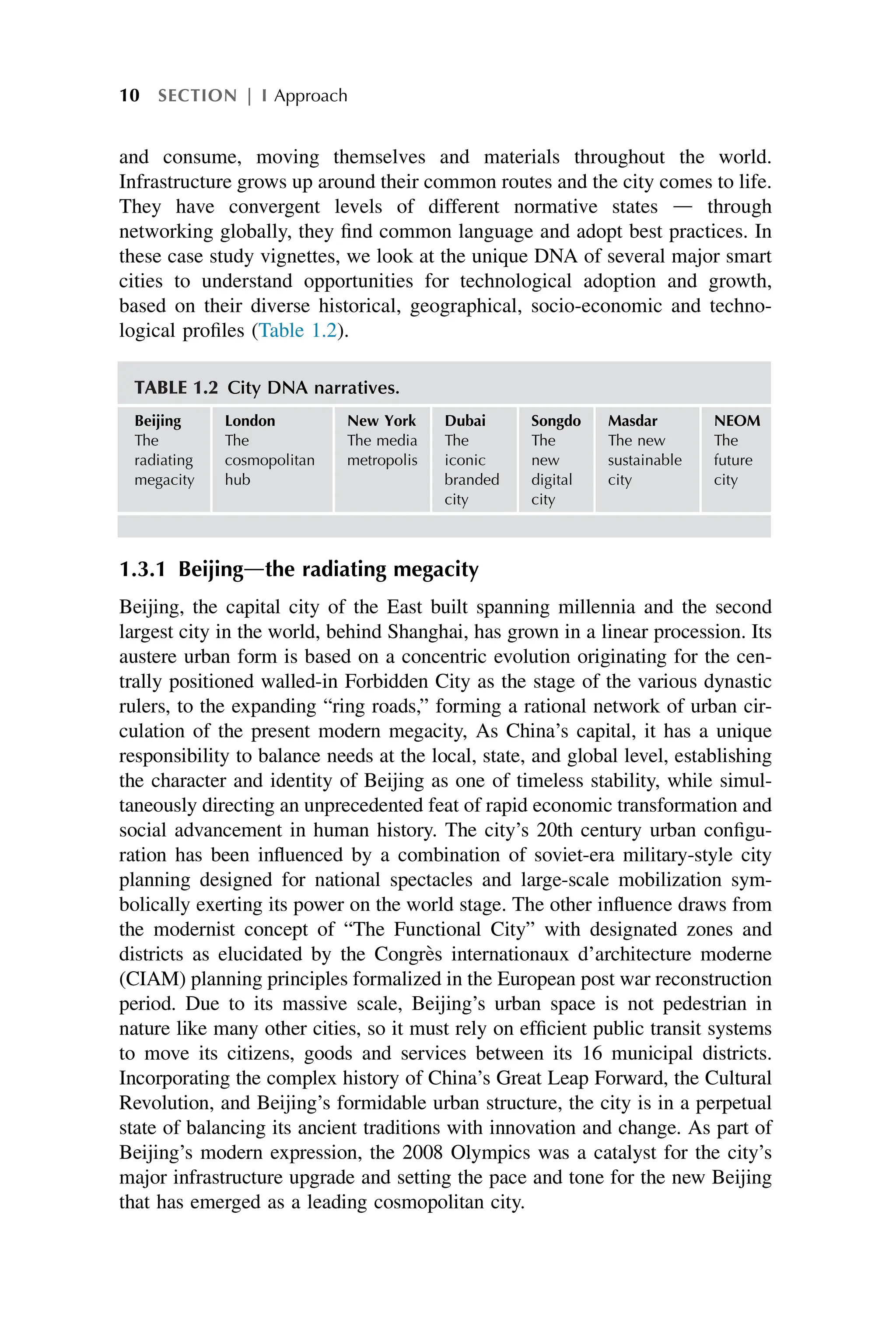 and consume, moving themselves and materials throughout the world.
Infrastructure grows up around their common routes and the city comes to life.
They have convergent levels of different normative states d through
networking globally, they find common language and adopt best practices. In
these case study vignettes, we look at the unique DNA of several major smart
cities to understand opportunities for technological adoption and growth,
based on their diverse historical, geographical, socio-economic and techno-
logical profiles (Table 1.2).
1.3.1 Beijingdthe radiating megacity
Beijing, the capital city of the East built spanning millennia and the second
largest city in the world, behind Shanghai, has grown in a linear procession. Its
austere urban form is based on a concentric evolution originating for the cen-
trally positioned walled-in Forbidden City as the stage of the various dynastic
rulers, to the expanding “ring roads,” forming a rational network of urban cir-
culation of the present modern megacity, As China’s capital, it has a unique
responsibility to balance needs at the local, state, and global level, establishing
the character and identity of Beijing as one of timeless stability, while simul-
taneously directing an unprecedented feat of rapid economic transformation and
social advancement in human history. The city’s 20th century urban configu-
ration has been influenced by a combination of soviet-era military-style city
planning designed for national spectacles and large-scale mobilization sym-
bolically exerting its power on the world stage. The other influence draws from
the modernist concept of “The Functional City” with designated zones and
districts as elucidated by the Congrès internationaux d’architecture moderne
(CIAM) planning principles formalized in the European post war reconstruction
period. Due to its massive scale, Beijing’s urban space is not pedestrian in
nature like many other cities, so it must rely on efficient public transit systems
to move its citizens, goods and services between its 16 municipal districts.
Incorporating the complex history of China’s Great Leap Forward, the Cultural
Revolution, and Beijing’s formidable urban structure, the city is in a perpetual
state of balancing its ancient traditions with innovation and change. As part of
Beijing’s modern expression, the 2008 Olympics was a catalyst for the city’s
major infrastructure upgrade and setting the pace and tone for the new Beijing
that has emerged as a leading cosmopolitan city.
TABLE 1.2 City DNA narratives.
Beijing
The
radiating
megacity
London
The
cosmopolitan
hub
New York
The media
metropolis
Dubai
The
iconic
branded
city
Songdo
The
new
digital
city
Masdar
The new
sustainable
city
NEOM
The
future
city
10 SECTION | I Approach
 