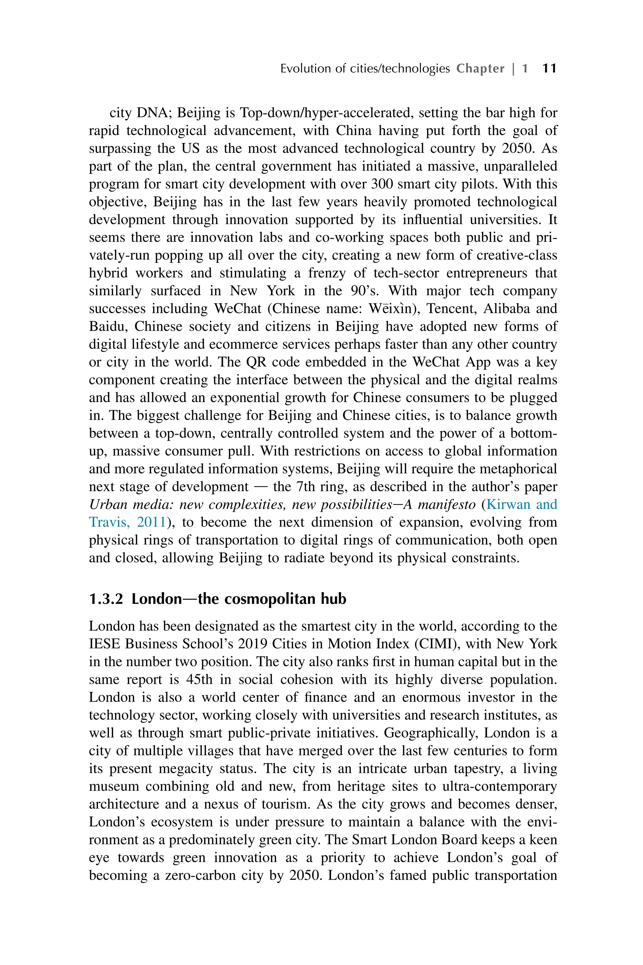 city DNA; Beijing is Top-down/hyper-accelerated, setting the bar high for
rapid technological advancement, with China having put forth the goal of
surpassing the US as the most advanced technological country by 2050. As
part of the plan, the central government has initiated a massive, unparalleled
program for smart city development with over 300 smart city pilots. With this
objective, Beijing has in the last few years heavily promoted technological
development through innovation supported by its influential universities. It
seems there are innovation labs and co-working spaces both public and pri-
vately-run popping up all over the city, creating a new form of creative-class
hybrid workers and stimulating a frenzy of tech-sector entrepreneurs that
similarly surfaced in New York in the 90’s. With major tech company
successes including WeChat (Chinese name: W
eixı̀n), Tencent, Alibaba and
Baidu, Chinese society and citizens in Beijing have adopted new forms of
digital lifestyle and ecommerce services perhaps faster than any other country
or city in the world. The QR code embedded in the WeChat App was a key
component creating the interface between the physical and the digital realms
and has allowed an exponential growth for Chinese consumers to be plugged
in. The biggest challenge for Beijing and Chinese cities, is to balance growth
between a top-down, centrally controlled system and the power of a bottom-
up, massive consumer pull. With restrictions on access to global information
and more regulated information systems, Beijing will require the metaphorical
next stage of development d the 7th ring, as described in the author’s paper
Urban media: new complexities, new possibilitieseA manifesto (Kirwan and
Travis, 2011), to become the next dimension of expansion, evolving from
physical rings of transportation to digital rings of communication, both open
and closed, allowing Beijing to radiate beyond its physical constraints.
1.3.2 Londondthe cosmopolitan hub
London has been designated as the smartest city in the world, according to the
IESE Business School’s 2019 Cities in Motion Index (CIMI), with New York
in the number two position. The city also ranks first in human capital but in the
same report is 45th in social cohesion with its highly diverse population.
London is also a world center of finance and an enormous investor in the
technology sector, working closely with universities and research institutes, as
well as through smart public-private initiatives. Geographically, London is a
city of multiple villages that have merged over the last few centuries to form
its present megacity status. The city is an intricate urban tapestry, a living
museum combining old and new, from heritage sites to ultra-contemporary
architecture and a nexus of tourism. As the city grows and becomes denser,
London’s ecosystem is under pressure to maintain a balance with the envi-
ronment as a predominately green city. The Smart London Board keeps a keen
eye towards green innovation as a priority to achieve London’s goal of
becoming a zero-carbon city by 2050. London’s famed public transportation
Evolution of cities/technologies Chapter | 1 11
 