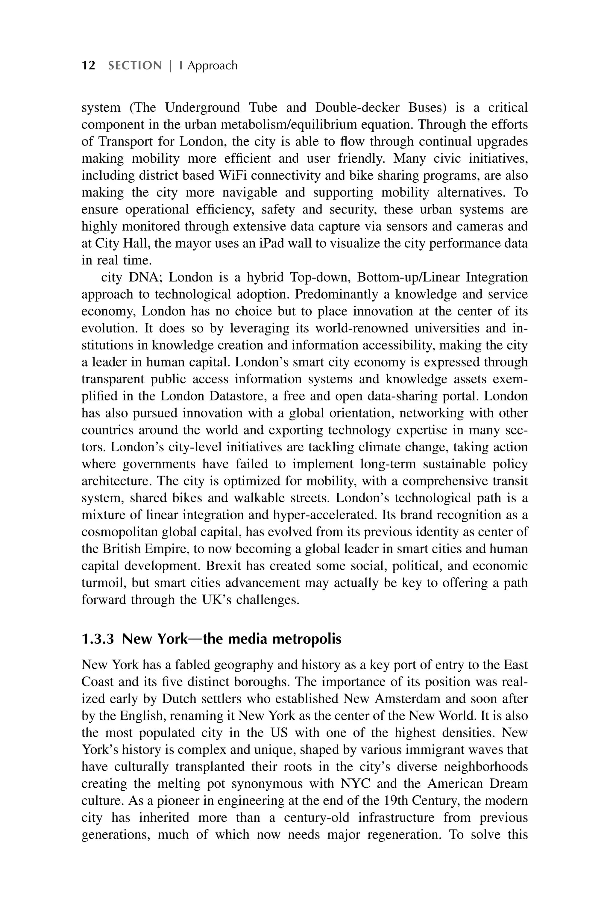 system (The Underground Tube and Double-decker Buses) is a critical
component in the urban metabolism/equilibrium equation. Through the efforts
of Transport for London, the city is able to flow through continual upgrades
making mobility more efficient and user friendly. Many civic initiatives,
including district based WiFi connectivity and bike sharing programs, are also
making the city more navigable and supporting mobility alternatives. To
ensure operational efficiency, safety and security, these urban systems are
highly monitored through extensive data capture via sensors and cameras and
at City Hall, the mayor uses an iPad wall to visualize the city performance data
in real time.
city DNA; London is a hybrid Top-down, Bottom-up/Linear Integration
approach to technological adoption. Predominantly a knowledge and service
economy, London has no choice but to place innovation at the center of its
evolution. It does so by leveraging its world-renowned universities and in-
stitutions in knowledge creation and information accessibility, making the city
a leader in human capital. London’s smart city economy is expressed through
transparent public access information systems and knowledge assets exem-
plified in the London Datastore, a free and open data-sharing portal. London
has also pursued innovation with a global orientation, networking with other
countries around the world and exporting technology expertise in many sec-
tors. London’s city-level initiatives are tackling climate change, taking action
where governments have failed to implement long-term sustainable policy
architecture. The city is optimized for mobility, with a comprehensive transit
system, shared bikes and walkable streets. London’s technological path is a
mixture of linear integration and hyper-accelerated. Its brand recognition as a
cosmopolitan global capital, has evolved from its previous identity as center of
the British Empire, to now becoming a global leader in smart cities and human
capital development. Brexit has created some social, political, and economic
turmoil, but smart cities advancement may actually be key to offering a path
forward through the UK’s challenges.
1.3.3 New Yorkdthe media metropolis
New York has a fabled geography and history as a key port of entry to the East
Coast and its five distinct boroughs. The importance of its position was real-
ized early by Dutch settlers who established New Amsterdam and soon after
by the English, renaming it New York as the center of the New World. It is also
the most populated city in the US with one of the highest densities. New
York’s history is complex and unique, shaped by various immigrant waves that
have culturally transplanted their roots in the city’s diverse neighborhoods
creating the melting pot synonymous with NYC and the American Dream
culture. As a pioneer in engineering at the end of the 19th Century, the modern
city has inherited more than a century-old infrastructure from previous
generations, much of which now needs major regeneration. To solve this
12 SECTION | I Approach
 