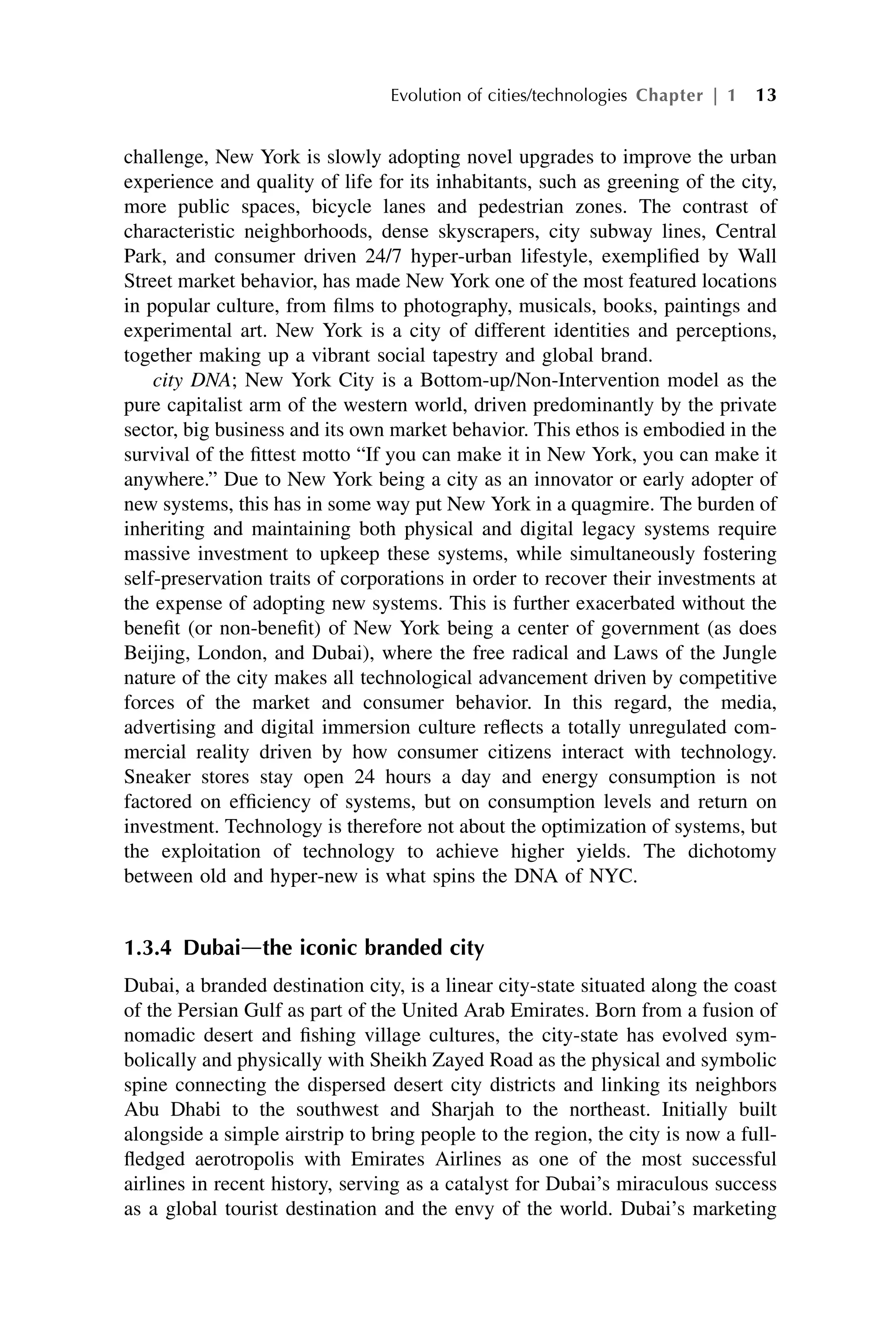 challenge, New York is slowly adopting novel upgrades to improve the urban
experience and quality of life for its inhabitants, such as greening of the city,
more public spaces, bicycle lanes and pedestrian zones. The contrast of
characteristic neighborhoods, dense skyscrapers, city subway lines, Central
Park, and consumer driven 24/7 hyper-urban lifestyle, exemplified by Wall
Street market behavior, has made New York one of the most featured locations
in popular culture, from films to photography, musicals, books, paintings and
experimental art. New York is a city of different identities and perceptions,
together making up a vibrant social tapestry and global brand.
city DNA; New York City is a Bottom-up/Non-Intervention model as the
pure capitalist arm of the western world, driven predominantly by the private
sector, big business and its own market behavior. This ethos is embodied in the
survival of the fittest motto “If you can make it in New York, you can make it
anywhere.” Due to New York being a city as an innovator or early adopter of
new systems, this has in some way put New York in a quagmire. The burden of
inheriting and maintaining both physical and digital legacy systems require
massive investment to upkeep these systems, while simultaneously fostering
self-preservation traits of corporations in order to recover their investments at
the expense of adopting new systems. This is further exacerbated without the
benefit (or non-benefit) of New York being a center of government (as does
Beijing, London, and Dubai), where the free radical and Laws of the Jungle
nature of the city makes all technological advancement driven by competitive
forces of the market and consumer behavior. In this regard, the media,
advertising and digital immersion culture reflects a totally unregulated com-
mercial reality driven by how consumer citizens interact with technology.
Sneaker stores stay open 24 hours a day and energy consumption is not
factored on efficiency of systems, but on consumption levels and return on
investment. Technology is therefore not about the optimization of systems, but
the exploitation of technology to achieve higher yields. The dichotomy
between old and hyper-new is what spins the DNA of NYC.
1.3.4 Dubaidthe iconic branded city
Dubai, a branded destination city, is a linear city-state situated along the coast
of the Persian Gulf as part of the United Arab Emirates. Born from a fusion of
nomadic desert and fishing village cultures, the city-state has evolved sym-
bolically and physically with Sheikh Zayed Road as the physical and symbolic
spine connecting the dispersed desert city districts and linking its neighbors
Abu Dhabi to the southwest and Sharjah to the northeast. Initially built
alongside a simple airstrip to bring people to the region, the city is now a full-
fledged aerotropolis with Emirates Airlines as one of the most successful
airlines in recent history, serving as a catalyst for Dubai’s miraculous success
as a global tourist destination and the envy of the world. Dubai’s marketing
Evolution of cities/technologies Chapter | 1 13
 