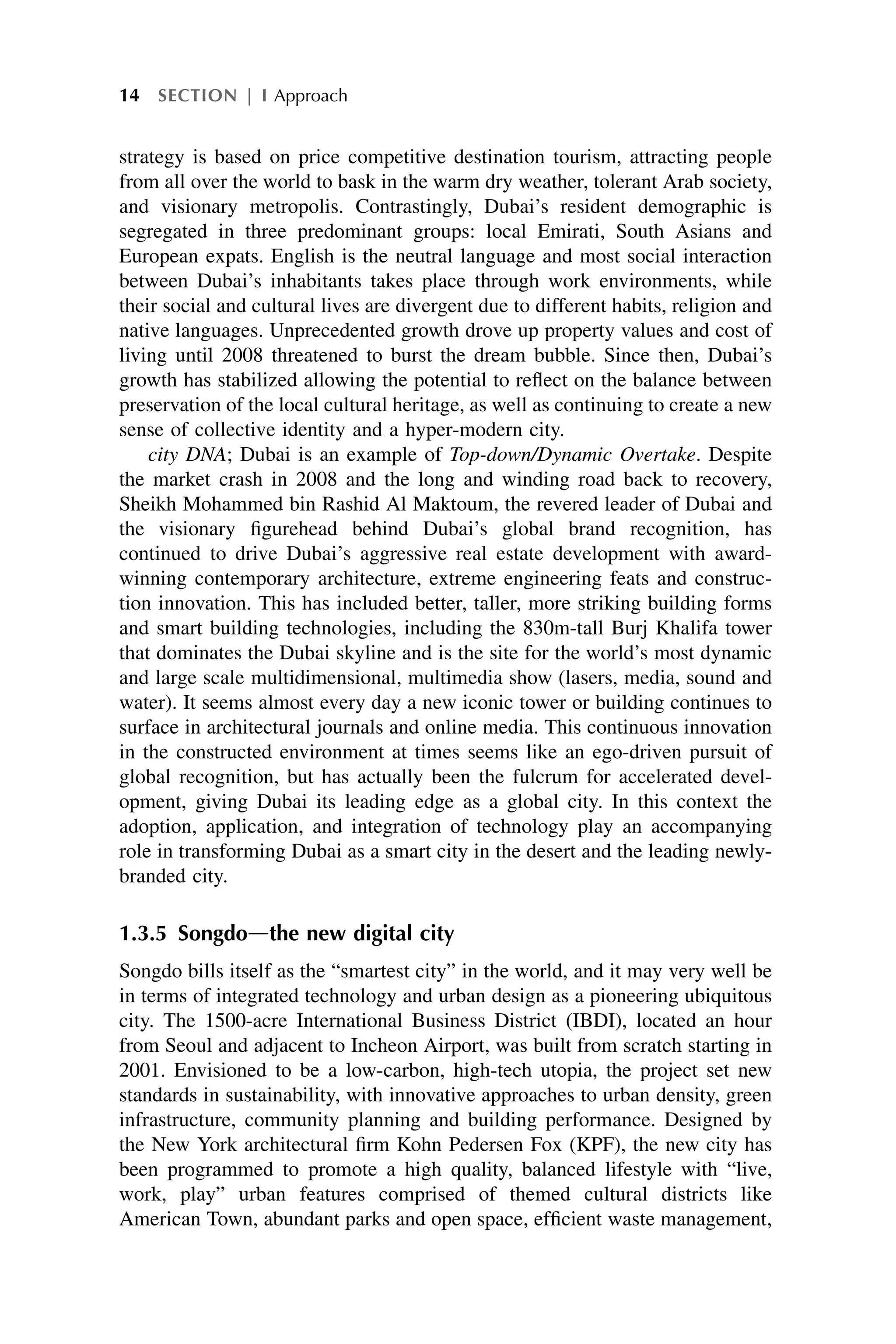 strategy is based on price competitive destination tourism, attracting people
from all over the world to bask in the warm dry weather, tolerant Arab society,
and visionary metropolis. Contrastingly, Dubai’s resident demographic is
segregated in three predominant groups: local Emirati, South Asians and
European expats. English is the neutral language and most social interaction
between Dubai’s inhabitants takes place through work environments, while
their social and cultural lives are divergent due to different habits, religion and
native languages. Unprecedented growth drove up property values and cost of
living until 2008 threatened to burst the dream bubble. Since then, Dubai’s
growth has stabilized allowing the potential to reflect on the balance between
preservation of the local cultural heritage, as well as continuing to create a new
sense of collective identity and a hyper-modern city.
city DNA; Dubai is an example of Top-down/Dynamic Overtake. Despite
the market crash in 2008 and the long and winding road back to recovery,
Sheikh Mohammed bin Rashid Al Maktoum, the revered leader of Dubai and
the visionary figurehead behind Dubai’s global brand recognition, has
continued to drive Dubai’s aggressive real estate development with award-
winning contemporary architecture, extreme engineering feats and construc-
tion innovation. This has included better, taller, more striking building forms
and smart building technologies, including the 830m-tall Burj Khalifa tower
that dominates the Dubai skyline and is the site for the world’s most dynamic
and large scale multidimensional, multimedia show (lasers, media, sound and
water). It seems almost every day a new iconic tower or building continues to
surface in architectural journals and online media. This continuous innovation
in the constructed environment at times seems like an ego-driven pursuit of
global recognition, but has actually been the fulcrum for accelerated devel-
opment, giving Dubai its leading edge as a global city. In this context the
adoption, application, and integration of technology play an accompanying
role in transforming Dubai as a smart city in the desert and the leading newly-
branded city.
1.3.5 Songdodthe new digital city
Songdo bills itself as the “smartest city” in the world, and it may very well be
in terms of integrated technology and urban design as a pioneering ubiquitous
city. The 1500-acre International Business District (IBDI), located an hour
from Seoul and adjacent to Incheon Airport, was built from scratch starting in
2001. Envisioned to be a low-carbon, high-tech utopia, the project set new
standards in sustainability, with innovative approaches to urban density, green
infrastructure, community planning and building performance. Designed by
the New York architectural firm Kohn Pedersen Fox (KPF), the new city has
been programmed to promote a high quality, balanced lifestyle with “live,
work, play” urban features comprised of themed cultural districts like
American Town, abundant parks and open space, efficient waste management,
14 SECTION | I Approach
 