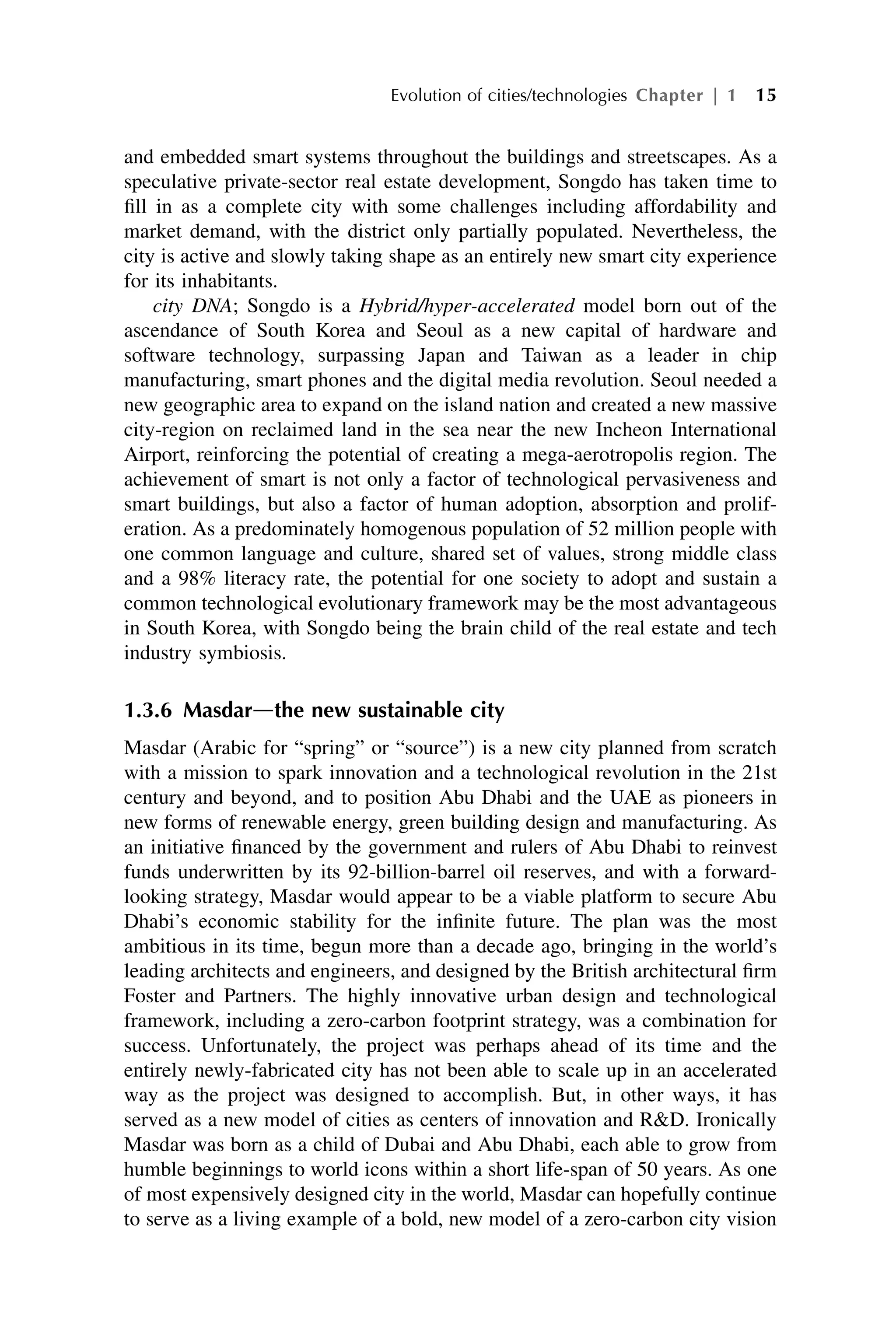 and embedded smart systems throughout the buildings and streetscapes. As a
speculative private-sector real estate development, Songdo has taken time to
fill in as a complete city with some challenges including affordability and
market demand, with the district only partially populated. Nevertheless, the
city is active and slowly taking shape as an entirely new smart city experience
for its inhabitants.
city DNA; Songdo is a Hybrid/hyper-accelerated model born out of the
ascendance of South Korea and Seoul as a new capital of hardware and
software technology, surpassing Japan and Taiwan as a leader in chip
manufacturing, smart phones and the digital media revolution. Seoul needed a
new geographic area to expand on the island nation and created a new massive
city-region on reclaimed land in the sea near the new Incheon International
Airport, reinforcing the potential of creating a mega-aerotropolis region. The
achievement of smart is not only a factor of technological pervasiveness and
smart buildings, but also a factor of human adoption, absorption and prolif-
eration. As a predominately homogenous population of 52 million people with
one common language and culture, shared set of values, strong middle class
and a 98% literacy rate, the potential for one society to adopt and sustain a
common technological evolutionary framework may be the most advantageous
in South Korea, with Songdo being the brain child of the real estate and tech
industry symbiosis.
1.3.6 Masdardthe new sustainable city
Masdar (Arabic for “spring” or “source”) is a new city planned from scratch
with a mission to spark innovation and a technological revolution in the 21st
century and beyond, and to position Abu Dhabi and the UAE as pioneers in
new forms of renewable energy, green building design and manufacturing. As
an initiative financed by the government and rulers of Abu Dhabi to reinvest
funds underwritten by its 92-billion-barrel oil reserves, and with a forward-
looking strategy, Masdar would appear to be a viable platform to secure Abu
Dhabi’s economic stability for the infinite future. The plan was the most
ambitious in its time, begun more than a decade ago, bringing in the world’s
leading architects and engineers, and designed by the British architectural firm
Foster and Partners. The highly innovative urban design and technological
framework, including a zero-carbon footprint strategy, was a combination for
success. Unfortunately, the project was perhaps ahead of its time and the
entirely newly-fabricated city has not been able to scale up in an accelerated
way as the project was designed to accomplish. But, in other ways, it has
served as a new model of cities as centers of innovation and RD. Ironically
Masdar was born as a child of Dubai and Abu Dhabi, each able to grow from
humble beginnings to world icons within a short life-span of 50 years. As one
of most expensively designed city in the world, Masdar can hopefully continue
to serve as a living example of a bold, new model of a zero-carbon city vision
Evolution of cities/technologies Chapter | 1 15
 