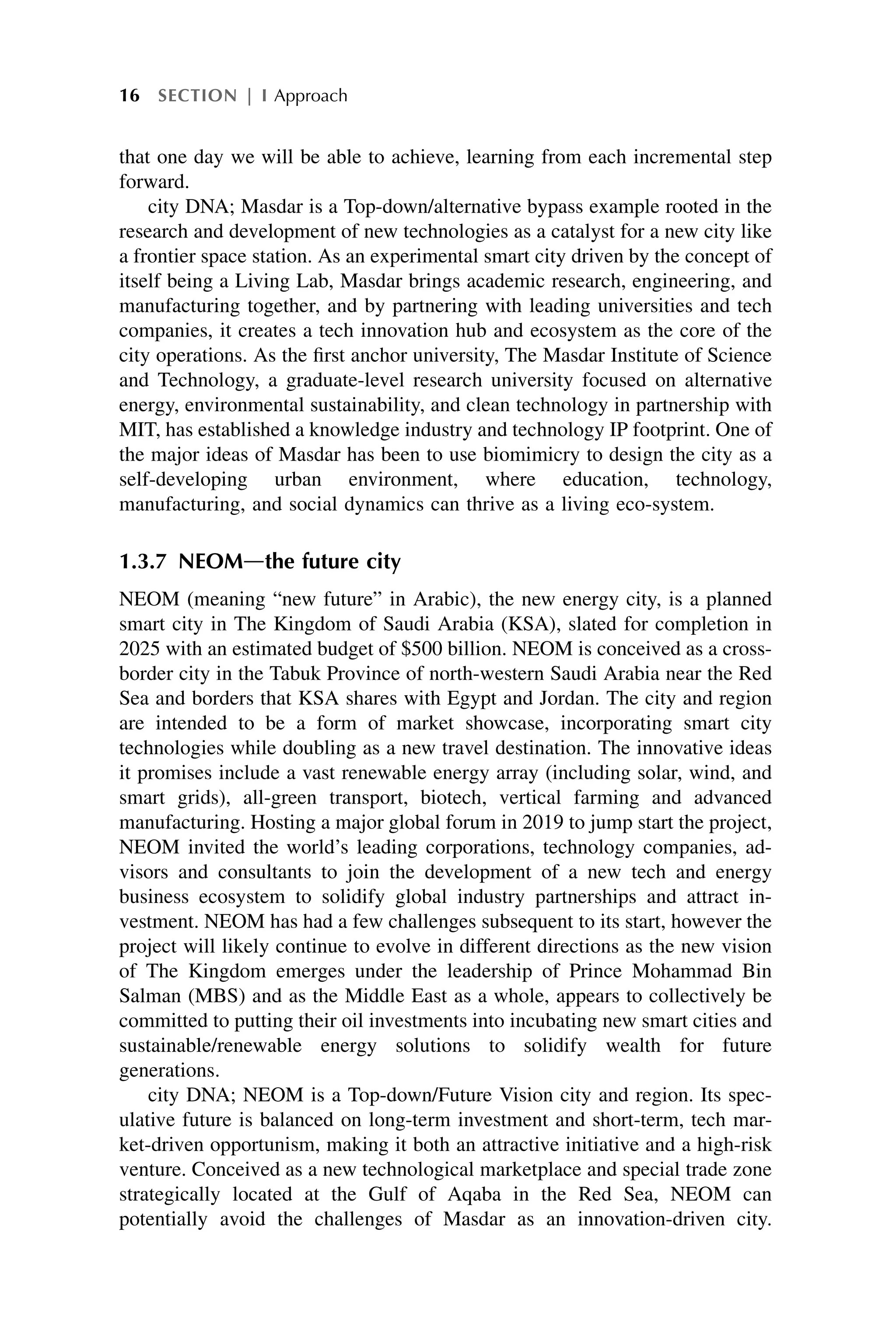 that one day we will be able to achieve, learning from each incremental step
forward.
city DNA; Masdar is a Top-down/alternative bypass example rooted in the
research and development of new technologies as a catalyst for a new city like
a frontier space station. As an experimental smart city driven by the concept of
itself being a Living Lab, Masdar brings academic research, engineering, and
manufacturing together, and by partnering with leading universities and tech
companies, it creates a tech innovation hub and ecosystem as the core of the
city operations. As the first anchor university, The Masdar Institute of Science
and Technology, a graduate-level research university focused on alternative
energy, environmental sustainability, and clean technology in partnership with
MIT, has established a knowledge industry and technology IP footprint. One of
the major ideas of Masdar has been to use biomimicry to design the city as a
self-developing urban environment, where education, technology,
manufacturing, and social dynamics can thrive as a living eco-system.
1.3.7 NEOMdthe future city
NEOM (meaning “new future” in Arabic), the new energy city, is a planned
smart city in The Kingdom of Saudi Arabia (KSA), slated for completion in
2025 with an estimated budget of $500 billion. NEOM is conceived as a cross-
border city in the Tabuk Province of north-western Saudi Arabia near the Red
Sea and borders that KSA shares with Egypt and Jordan. The city and region
are intended to be a form of market showcase, incorporating smart city
technologies while doubling as a new travel destination. The innovative ideas
it promises include a vast renewable energy array (including solar, wind, and
smart grids), all-green transport, biotech, vertical farming and advanced
manufacturing. Hosting a major global forum in 2019 to jump start the project,
NEOM invited the world’s leading corporations, technology companies, ad-
visors and consultants to join the development of a new tech and energy
business ecosystem to solidify global industry partnerships and attract in-
vestment. NEOM has had a few challenges subsequent to its start, however the
project will likely continue to evolve in different directions as the new vision
of The Kingdom emerges under the leadership of Prince Mohammad Bin
Salman (MBS) and as the Middle East as a whole, appears to collectively be
committed to putting their oil investments into incubating new smart cities and
sustainable/renewable energy solutions to solidify wealth for future
generations.
city DNA; NEOM is a Top-down/Future Vision city and region. Its spec-
ulative future is balanced on long-term investment and short-term, tech mar-
ket-driven opportunism, making it both an attractive initiative and a high-risk
venture. Conceived as a new technological marketplace and special trade zone
strategically located at the Gulf of Aqaba in the Red Sea, NEOM can
potentially avoid the challenges of Masdar as an innovation-driven city.
16 SECTION | I Approach
 