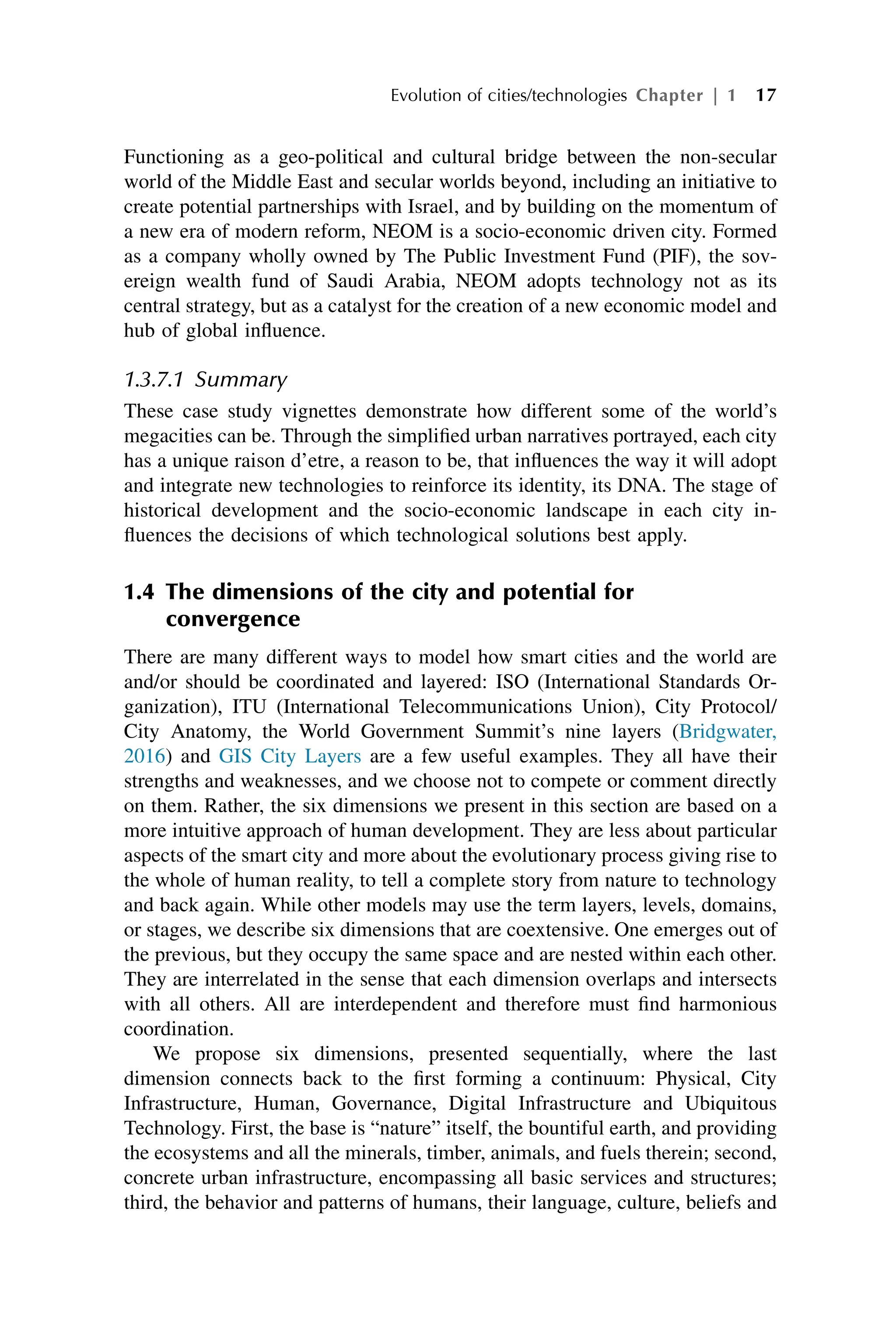 Functioning as a geo-political and cultural bridge between the non-secular
world of the Middle East and secular worlds beyond, including an initiative to
create potential partnerships with Israel, and by building on the momentum of
a new era of modern reform, NEOM is a socio-economic driven city. Formed
as a company wholly owned by The Public Investment Fund (PIF), the sov-
ereign wealth fund of Saudi Arabia, NEOM adopts technology not as its
central strategy, but as a catalyst for the creation of a new economic model and
hub of global influence.
1.3.7.1 Summary
These case study vignettes demonstrate how different some of the world’s
megacities can be. Through the simplified urban narratives portrayed, each city
has a unique raison d’etre, a reason to be, that influences the way it will adopt
and integrate new technologies to reinforce its identity, its DNA. The stage of
historical development and the socio-economic landscape in each city in-
fluences the decisions of which technological solutions best apply.
1.4 The dimensions of the city and potential for
convergence
There are many different ways to model how smart cities and the world are
and/or should be coordinated and layered: ISO (International Standards Or-
ganization), ITU (International Telecommunications Union), City Protocol/
City Anatomy, the World Government Summit’s nine layers (Bridgwater,
2016) and GIS City Layers are a few useful examples. They all have their
strengths and weaknesses, and we choose not to compete or comment directly
on them. Rather, the six dimensions we present in this section are based on a
more intuitive approach of human development. They are less about particular
aspects of the smart city and more about the evolutionary process giving rise to
the whole of human reality, to tell a complete story from nature to technology
and back again. While other models may use the term layers, levels, domains,
or stages, we describe six dimensions that are coextensive. One emerges out of
the previous, but they occupy the same space and are nested within each other.
They are interrelated in the sense that each dimension overlaps and intersects
with all others. All are interdependent and therefore must find harmonious
coordination.
We propose six dimensions, presented sequentially, where the last
dimension connects back to the first forming a continuum: Physical, City
Infrastructure, Human, Governance, Digital Infrastructure and Ubiquitous
Technology. First, the base is “nature” itself, the bountiful earth, and providing
the ecosystems and all the minerals, timber, animals, and fuels therein; second,
concrete urban infrastructure, encompassing all basic services and structures;
third, the behavior and patterns of humans, their language, culture, beliefs and
Evolution of cities/technologies Chapter | 1 17
 