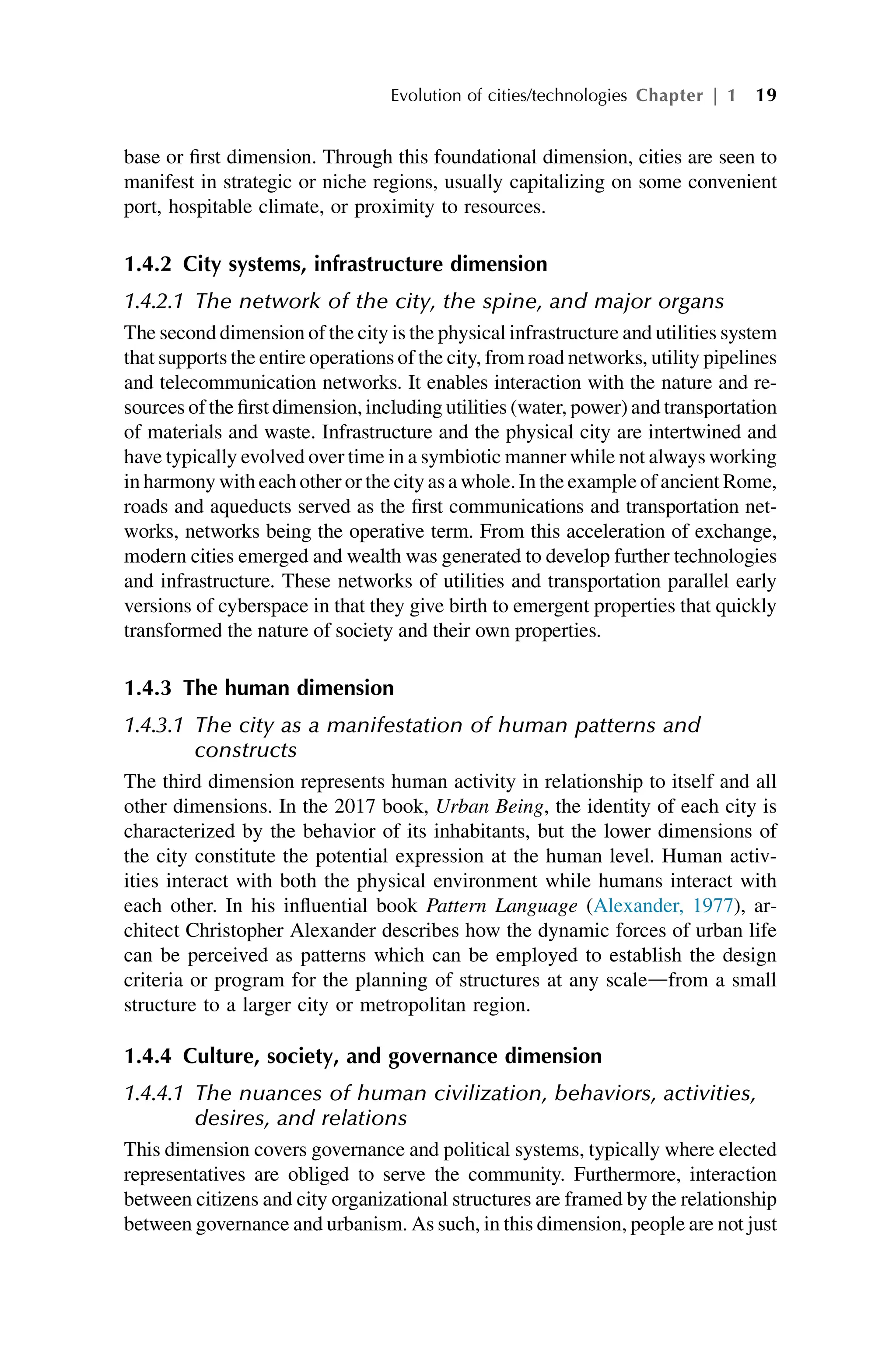 base or first dimension. Through this foundational dimension, cities are seen to
manifest in strategic or niche regions, usually capitalizing on some convenient
port, hospitable climate, or proximity to resources.
1.4.2 City systems, infrastructure dimension
1.4.2.1 The network of the city, the spine, and major organs
The second dimension of the city is the physical infrastructure and utilities system
that supports the entire operations of the city, from road networks, utility pipelines
and telecommunication networks. It enables interaction with the nature and re-
sources of the first dimension, including utilities (water, power) and transportation
of materials and waste. Infrastructure and the physical city are intertwined and
have typically evolved over time in a symbiotic manner while not always working
in harmony with each other or the city as a whole. In the example of ancient Rome,
roads and aqueducts served as the first communications and transportation net-
works, networks being the operative term. From this acceleration of exchange,
modern cities emerged and wealth was generated to develop further technologies
and infrastructure. These networks of utilities and transportation parallel early
versions of cyberspace in that they give birth to emergent properties that quickly
transformed the nature of society and their own properties.
1.4.3 The human dimension
1.4.3.1 The city as a manifestation of human patterns and
constructs
The third dimension represents human activity in relationship to itself and all
other dimensions. In the 2017 book, Urban Being, the identity of each city is
characterized by the behavior of its inhabitants, but the lower dimensions of
the city constitute the potential expression at the human level. Human activ-
ities interact with both the physical environment while humans interact with
each other. In his influential book Pattern Language (Alexander, 1977), ar-
chitect Christopher Alexander describes how the dynamic forces of urban life
can be perceived as patterns which can be employed to establish the design
criteria or program for the planning of structures at any scaledfrom a small
structure to a larger city or metropolitan region.
1.4.4 Culture, society, and governance dimension
1.4.4.1 The nuances of human civilization, behaviors, activities,
desires, and relations
This dimension covers governance and political systems, typically where elected
representatives are obliged to serve the community. Furthermore, interaction
between citizens and city organizational structures are framed by the relationship
between governance and urbanism. As such, in this dimension, people are not just
Evolution of cities/technologies Chapter | 1 19
 