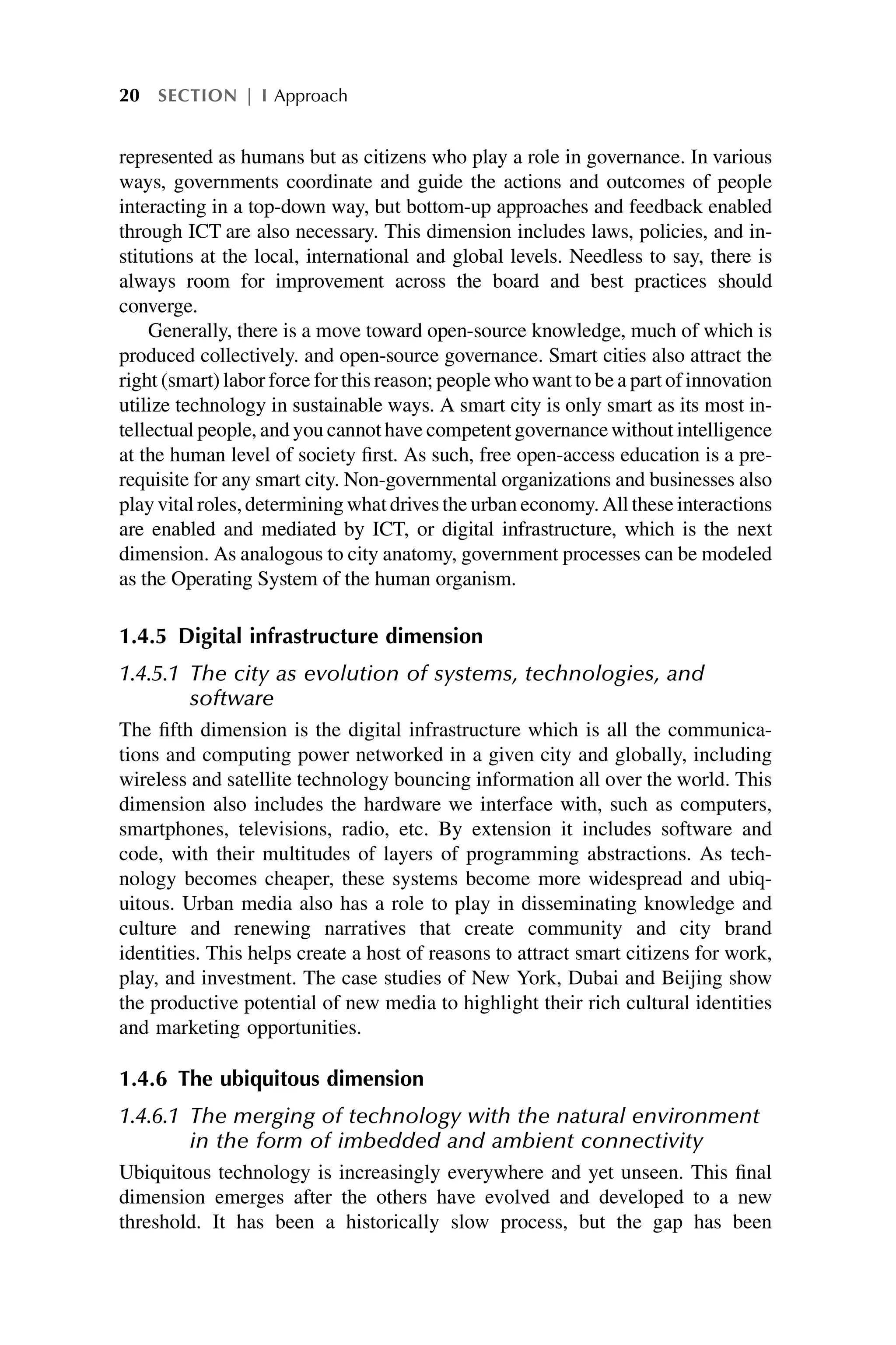 represented as humans but as citizens who play a role in governance. In various
ways, governments coordinate and guide the actions and outcomes of people
interacting in a top-down way, but bottom-up approaches and feedback enabled
through ICT are also necessary. This dimension includes laws, policies, and in-
stitutions at the local, international and global levels. Needless to say, there is
always room for improvement across the board and best practices should
converge.
Generally, there is a move toward open-source knowledge, much of which is
produced collectively. and open-source governance. Smart cities also attract the
right (smart) labor force for this reason; peoplewhowant to be a part of innovation
utilize technology in sustainable ways. A smart city is only smart as its most in-
tellectual people, and you cannot have competent governancewithout intelligence
at the human level of society first. As such, free open-access education is a pre-
requisite for any smart city. Non-governmental organizations and businesses also
play vital roles, determining whatdrives the urban economy. All these interactions
are enabled and mediated by ICT, or digital infrastructure, which is the next
dimension. As analogous to city anatomy, government processes can be modeled
as the Operating System of the human organism.
1.4.5 Digital infrastructure dimension
1.4.5.1 The city as evolution of systems, technologies, and
software
The fifth dimension is the digital infrastructure which is all the communica-
tions and computing power networked in a given city and globally, including
wireless and satellite technology bouncing information all over the world. This
dimension also includes the hardware we interface with, such as computers,
smartphones, televisions, radio, etc. By extension it includes software and
code, with their multitudes of layers of programming abstractions. As tech-
nology becomes cheaper, these systems become more widespread and ubiq-
uitous. Urban media also has a role to play in disseminating knowledge and
culture and renewing narratives that create community and city brand
identities. This helps create a host of reasons to attract smart citizens for work,
play, and investment. The case studies of New York, Dubai and Beijing show
the productive potential of new media to highlight their rich cultural identities
and marketing opportunities.
1.4.6 The ubiquitous dimension
1.4.6.1 The merging of technology with the natural environment
in the form of imbedded and ambient connectivity
Ubiquitous technology is increasingly everywhere and yet unseen. This final
dimension emerges after the others have evolved and developed to a new
threshold. It has been a historically slow process, but the gap has been
20 SECTION | I Approach
 
