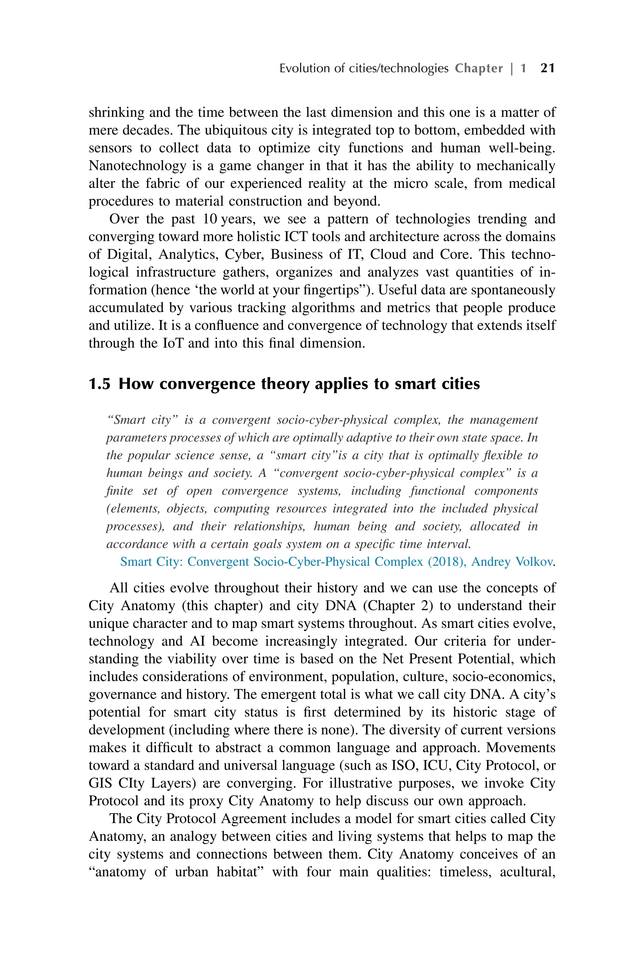 shrinking and the time between the last dimension and this one is a matter of
mere decades. The ubiquitous city is integrated top to bottom, embedded with
sensors to collect data to optimize city functions and human well-being.
Nanotechnology is a game changer in that it has the ability to mechanically
alter the fabric of our experienced reality at the micro scale, from medical
procedures to material construction and beyond.
Over the past 10 years, we see a pattern of technologies trending and
converging toward more holistic ICT tools and architecture across the domains
of Digital, Analytics, Cyber, Business of IT, Cloud and Core. This techno-
logical infrastructure gathers, organizes and analyzes vast quantities of in-
formation (hence ‘the world at your fingertips”). Useful data are spontaneously
accumulated by various tracking algorithms and metrics that people produce
and utilize. It is a confluence and convergence of technology that extends itself
through the IoT and into this final dimension.
1.5 How convergence theory applies to smart cities
“Smart city” is a convergent socio-cyber-physical complex, the management
parameters processes of which are optimally adaptive to their own state space. In
the popular science sense, a “smart city”is a city that is optimally flexible to
human beings and society. A “convergent socio-cyber-physical complex” is a
finite set of open convergence systems, including functional components
(elements, objects, computing resources integrated into the included physical
processes), and their relationships, human being and society, allocated in
accordance with a certain goals system on a specific time interval.
Smart City: Convergent Socio-Cyber-Physical Complex (2018), Andrey Volkov.
All cities evolve throughout their history and we can use the concepts of
City Anatomy (this chapter) and city DNA (Chapter 2) to understand their
unique character and to map smart systems throughout. As smart cities evolve,
technology and AI become increasingly integrated. Our criteria for under-
standing the viability over time is based on the Net Present Potential, which
includes considerations of environment, population, culture, socio-economics,
governance and history. The emergent total is what we call city DNA. A city’s
potential for smart city status is first determined by its historic stage of
development (including where there is none). The diversity of current versions
makes it difficult to abstract a common language and approach. Movements
toward a standard and universal language (such as ISO, ICU, City Protocol, or
GIS CIty Layers) are converging. For illustrative purposes, we invoke City
Protocol and its proxy City Anatomy to help discuss our own approach.
The City Protocol Agreement includes a model for smart cities called City
Anatomy, an analogy between cities and living systems that helps to map the
city systems and connections between them. City Anatomy conceives of an
“anatomy of urban habitat” with four main qualities: timeless, acultural,
Evolution of cities/technologies Chapter | 1 21
 