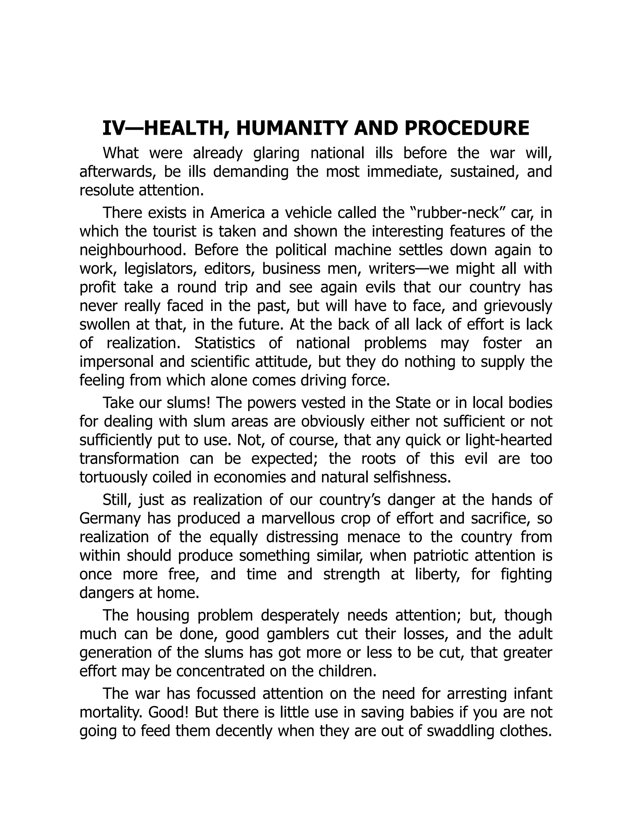 IV—HEALTH, HUMANITY AND PROCEDURE
What were already glaring national ills before the war will,
afterwards, be ills demanding the most immediate, sustained, and
resolute attention.
There exists in America a vehicle called the “rubber-neck” car, in
which the tourist is taken and shown the interesting features of the
neighbourhood. Before the political machine settles down again to
work, legislators, editors, business men, writers—we might all with
profit take a round trip and see again evils that our country has
never really faced in the past, but will have to face, and grievously
swollen at that, in the future. At the back of all lack of effort is lack
of realization. Statistics of national problems may foster an
impersonal and scientific attitude, but they do nothing to supply the
feeling from which alone comes driving force.
Take our slums! The powers vested in the State or in local bodies
for dealing with slum areas are obviously either not sufficient or not
sufficiently put to use. Not, of course, that any quick or light-hearted
transformation can be expected; the roots of this evil are too
tortuously coiled in economies and natural selfishness.
Still, just as realization of our country’s danger at the hands of
Germany has produced a marvellous crop of effort and sacrifice, so
realization of the equally distressing menace to the country from
within should produce something similar, when patriotic attention is
once more free, and time and strength at liberty, for fighting
dangers at home.
The housing problem desperately needs attention; but, though
much can be done, good gamblers cut their losses, and the adult
generation of the slums has got more or less to be cut, that greater
effort may be concentrated on the children.
The war has focussed attention on the need for arresting infant
mortality. Good! But there is little use in saving babies if you are not
going to feed them decently when they are out of swaddling clothes.
 