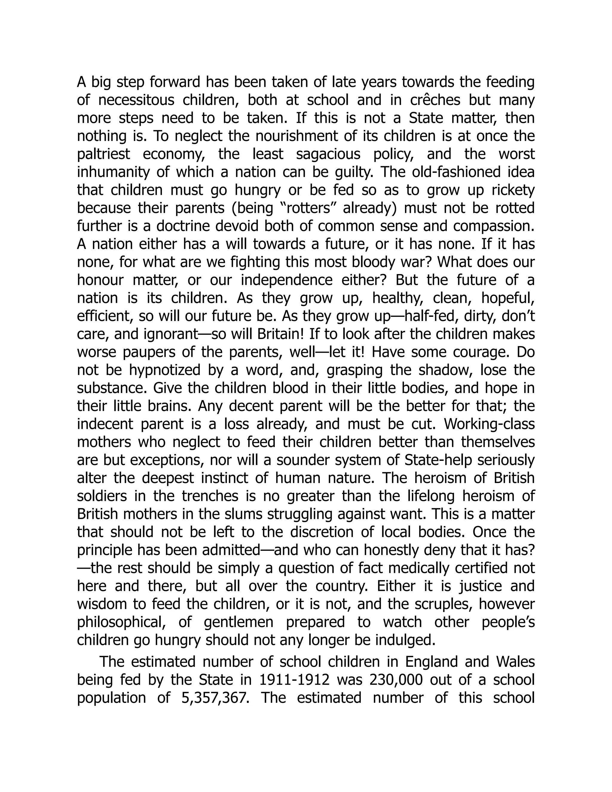 A big step forward has been taken of late years towards the feeding
of necessitous children, both at school and in crêches but many
more steps need to be taken. If this is not a State matter, then
nothing is. To neglect the nourishment of its children is at once the
paltriest economy, the least sagacious policy, and the worst
inhumanity of which a nation can be guilty. The old-fashioned idea
that children must go hungry or be fed so as to grow up rickety
because their parents (being “rotters” already) must not be rotted
further is a doctrine devoid both of common sense and compassion.
A nation either has a will towards a future, or it has none. If it has
none, for what are we fighting this most bloody war? What does our
honour matter, or our independence either? But the future of a
nation is its children. As they grow up, healthy, clean, hopeful,
efficient, so will our future be. As they grow up—half-fed, dirty, don’t
care, and ignorant—so will Britain! If to look after the children makes
worse paupers of the parents, well—let it! Have some courage. Do
not be hypnotized by a word, and, grasping the shadow, lose the
substance. Give the children blood in their little bodies, and hope in
their little brains. Any decent parent will be the better for that; the
indecent parent is a loss already, and must be cut. Working-class
mothers who neglect to feed their children better than themselves
are but exceptions, nor will a sounder system of State-help seriously
alter the deepest instinct of human nature. The heroism of British
soldiers in the trenches is no greater than the lifelong heroism of
British mothers in the slums struggling against want. This is a matter
that should not be left to the discretion of local bodies. Once the
principle has been admitted—and who can honestly deny that it has?
—the rest should be simply a question of fact medically certified not
here and there, but all over the country. Either it is justice and
wisdom to feed the children, or it is not, and the scruples, however
philosophical, of gentlemen prepared to watch other people’s
children go hungry should not any longer be indulged.
The estimated number of school children in England and Wales
being fed by the State in 1911-1912 was 230,000 out of a school
population of 5,357,367. The estimated number of this school
 