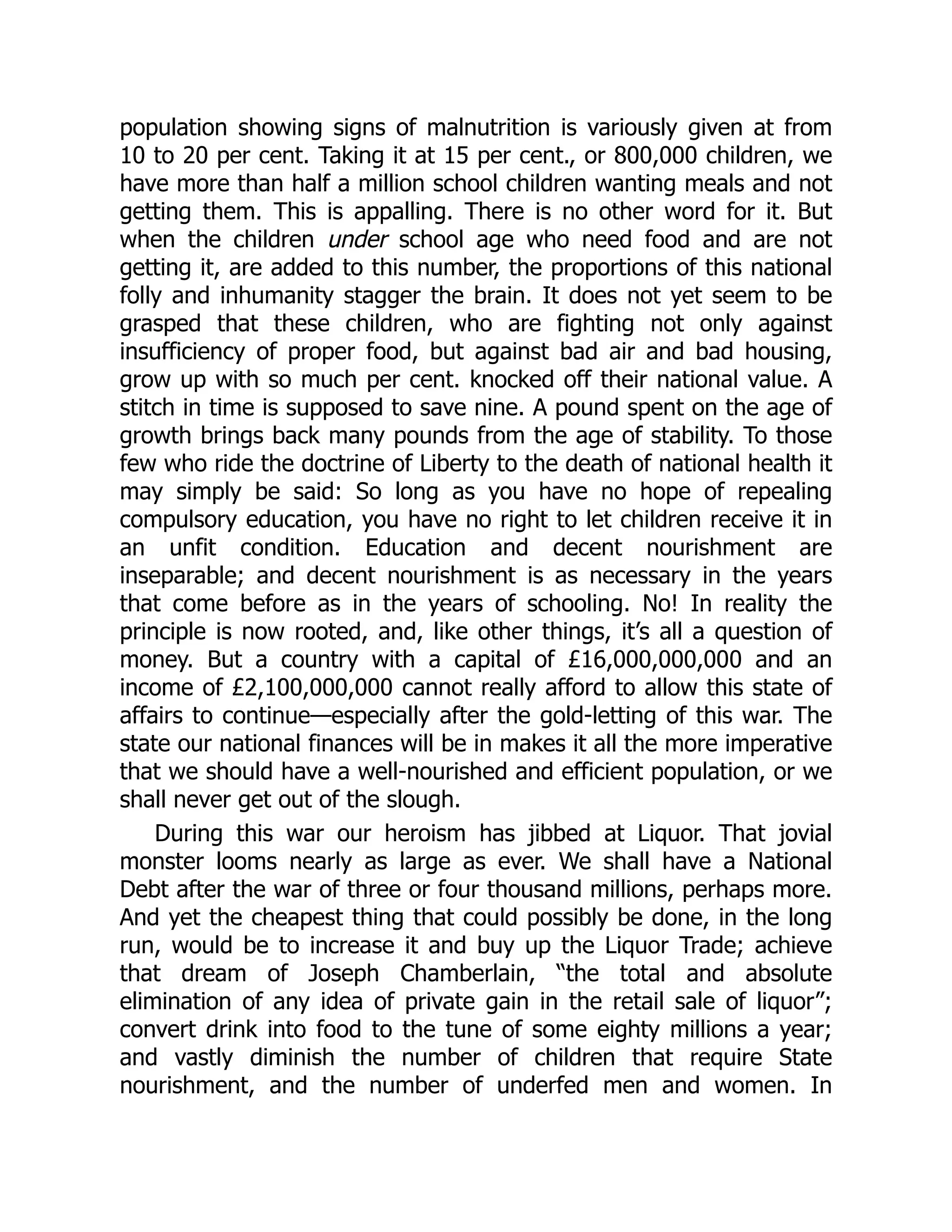 population showing signs of malnutrition is variously given at from
10 to 20 per cent. Taking it at 15 per cent., or 800,000 children, we
have more than half a million school children wanting meals and not
getting them. This is appalling. There is no other word for it. But
when the children under school age who need food and are not
getting it, are added to this number, the proportions of this national
folly and inhumanity stagger the brain. It does not yet seem to be
grasped that these children, who are fighting not only against
insufficiency of proper food, but against bad air and bad housing,
grow up with so much per cent. knocked off their national value. A
stitch in time is supposed to save nine. A pound spent on the age of
growth brings back many pounds from the age of stability. To those
few who ride the doctrine of Liberty to the death of national health it
may simply be said: So long as you have no hope of repealing
compulsory education, you have no right to let children receive it in
an unfit condition. Education and decent nourishment are
inseparable; and decent nourishment is as necessary in the years
that come before as in the years of schooling. No! In reality the
principle is now rooted, and, like other things, it’s all a question of
money. But a country with a capital of £16,000,000,000 and an
income of £2,100,000,000 cannot really afford to allow this state of
affairs to continue—especially after the gold-letting of this war. The
state our national finances will be in makes it all the more imperative
that we should have a well-nourished and efficient population, or we
shall never get out of the slough.
During this war our heroism has jibbed at Liquor. That jovial
monster looms nearly as large as ever. We shall have a National
Debt after the war of three or four thousand millions, perhaps more.
And yet the cheapest thing that could possibly be done, in the long
run, would be to increase it and buy up the Liquor Trade; achieve
that dream of Joseph Chamberlain, “the total and absolute
elimination of any idea of private gain in the retail sale of liquor”;
convert drink into food to the tune of some eighty millions a year;
and vastly diminish the number of children that require State
nourishment, and the number of underfed men and women. In
 
