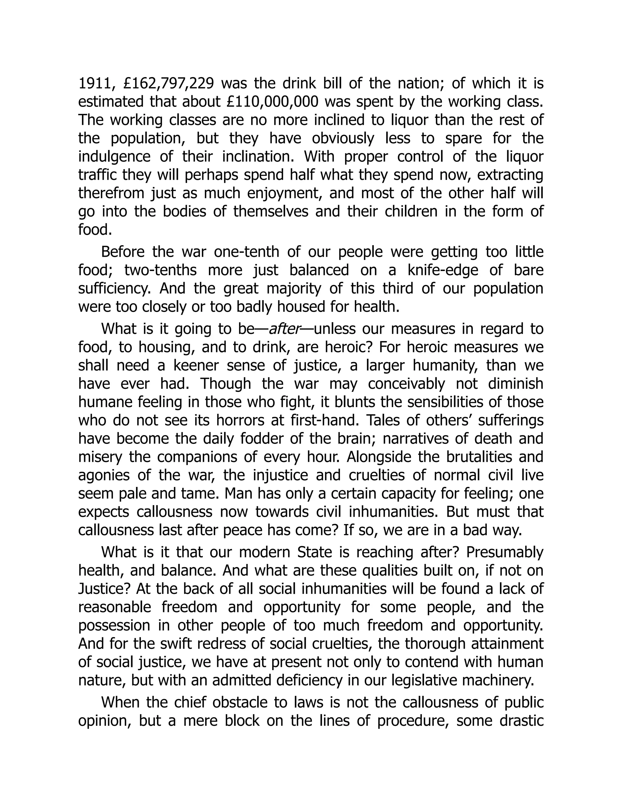 1911, £162,797,229 was the drink bill of the nation; of which it is
estimated that about £110,000,000 was spent by the working class.
The working classes are no more inclined to liquor than the rest of
the population, but they have obviously less to spare for the
indulgence of their inclination. With proper control of the liquor
traffic they will perhaps spend half what they spend now, extracting
therefrom just as much enjoyment, and most of the other half will
go into the bodies of themselves and their children in the form of
food.
Before the war one-tenth of our people were getting too little
food; two-tenths more just balanced on a knife-edge of bare
sufficiency. And the great majority of this third of our population
were too closely or too badly housed for health.
What is it going to be—after—unless our measures in regard to
food, to housing, and to drink, are heroic? For heroic measures we
shall need a keener sense of justice, a larger humanity, than we
have ever had. Though the war may conceivably not diminish
humane feeling in those who fight, it blunts the sensibilities of those
who do not see its horrors at first-hand. Tales of others’ sufferings
have become the daily fodder of the brain; narratives of death and
misery the companions of every hour. Alongside the brutalities and
agonies of the war, the injustice and cruelties of normal civil live
seem pale and tame. Man has only a certain capacity for feeling; one
expects callousness now towards civil inhumanities. But must that
callousness last after peace has come? If so, we are in a bad way.
What is it that our modern State is reaching after? Presumably
health, and balance. And what are these qualities built on, if not on
Justice? At the back of all social inhumanities will be found a lack of
reasonable freedom and opportunity for some people, and the
possession in other people of too much freedom and opportunity.
And for the swift redress of social cruelties, the thorough attainment
of social justice, we have at present not only to contend with human
nature, but with an admitted deficiency in our legislative machinery.
When the chief obstacle to laws is not the callousness of public
opinion, but a mere block on the lines of procedure, some drastic
 