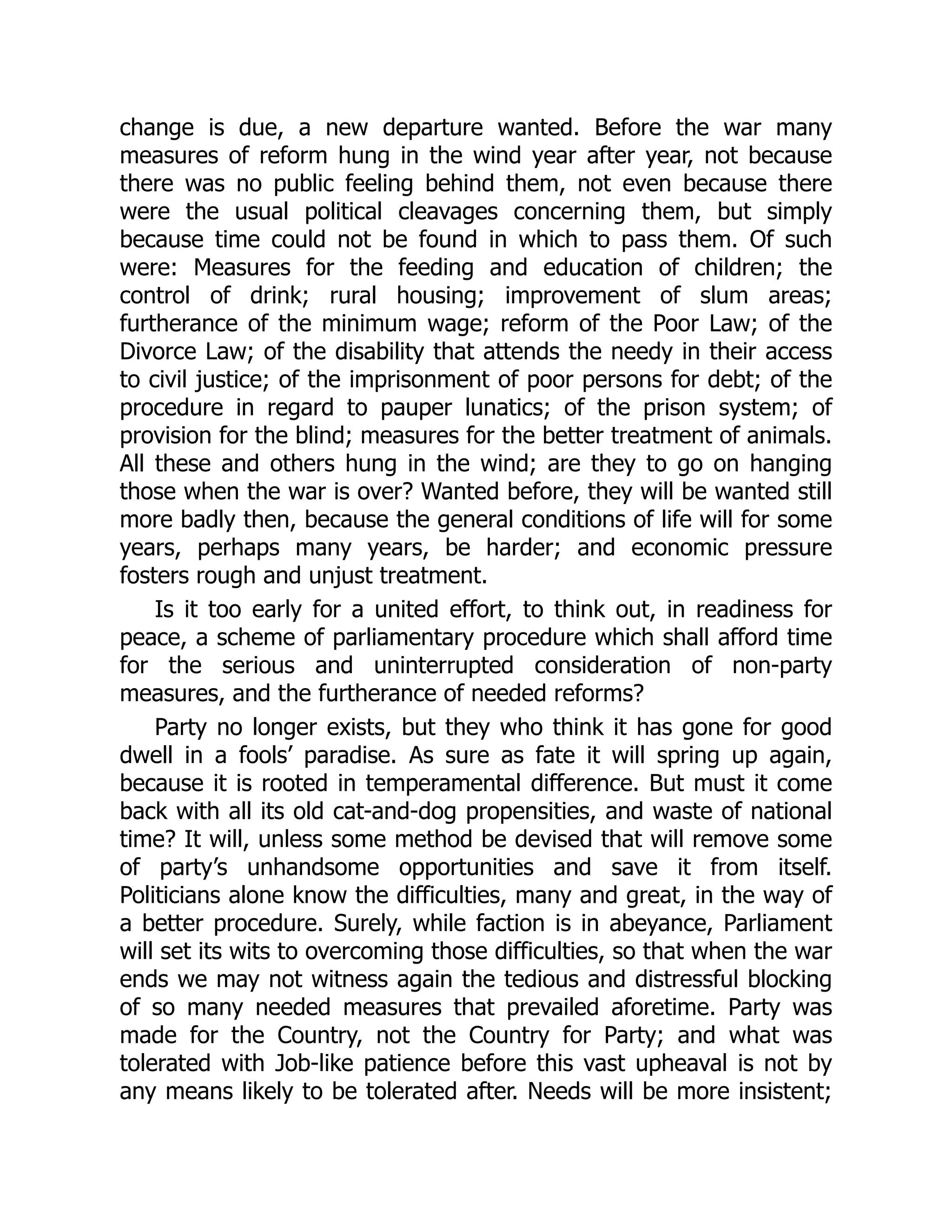 change is due, a new departure wanted. Before the war many
measures of reform hung in the wind year after year, not because
there was no public feeling behind them, not even because there
were the usual political cleavages concerning them, but simply
because time could not be found in which to pass them. Of such
were: Measures for the feeding and education of children; the
control of drink; rural housing; improvement of slum areas;
furtherance of the minimum wage; reform of the Poor Law; of the
Divorce Law; of the disability that attends the needy in their access
to civil justice; of the imprisonment of poor persons for debt; of the
procedure in regard to pauper lunatics; of the prison system; of
provision for the blind; measures for the better treatment of animals.
All these and others hung in the wind; are they to go on hanging
those when the war is over? Wanted before, they will be wanted still
more badly then, because the general conditions of life will for some
years, perhaps many years, be harder; and economic pressure
fosters rough and unjust treatment.
Is it too early for a united effort, to think out, in readiness for
peace, a scheme of parliamentary procedure which shall afford time
for the serious and uninterrupted consideration of non-party
measures, and the furtherance of needed reforms?
Party no longer exists, but they who think it has gone for good
dwell in a fools’ paradise. As sure as fate it will spring up again,
because it is rooted in temperamental difference. But must it come
back with all its old cat-and-dog propensities, and waste of national
time? It will, unless some method be devised that will remove some
of party’s unhandsome opportunities and save it from itself.
Politicians alone know the difficulties, many and great, in the way of
a better procedure. Surely, while faction is in abeyance, Parliament
will set its wits to overcoming those difficulties, so that when the war
ends we may not witness again the tedious and distressful blocking
of so many needed measures that prevailed aforetime. Party was
made for the Country, not the Country for Party; and what was
tolerated with Job-like patience before this vast upheaval is not by
any means likely to be tolerated after. Needs will be more insistent;
 