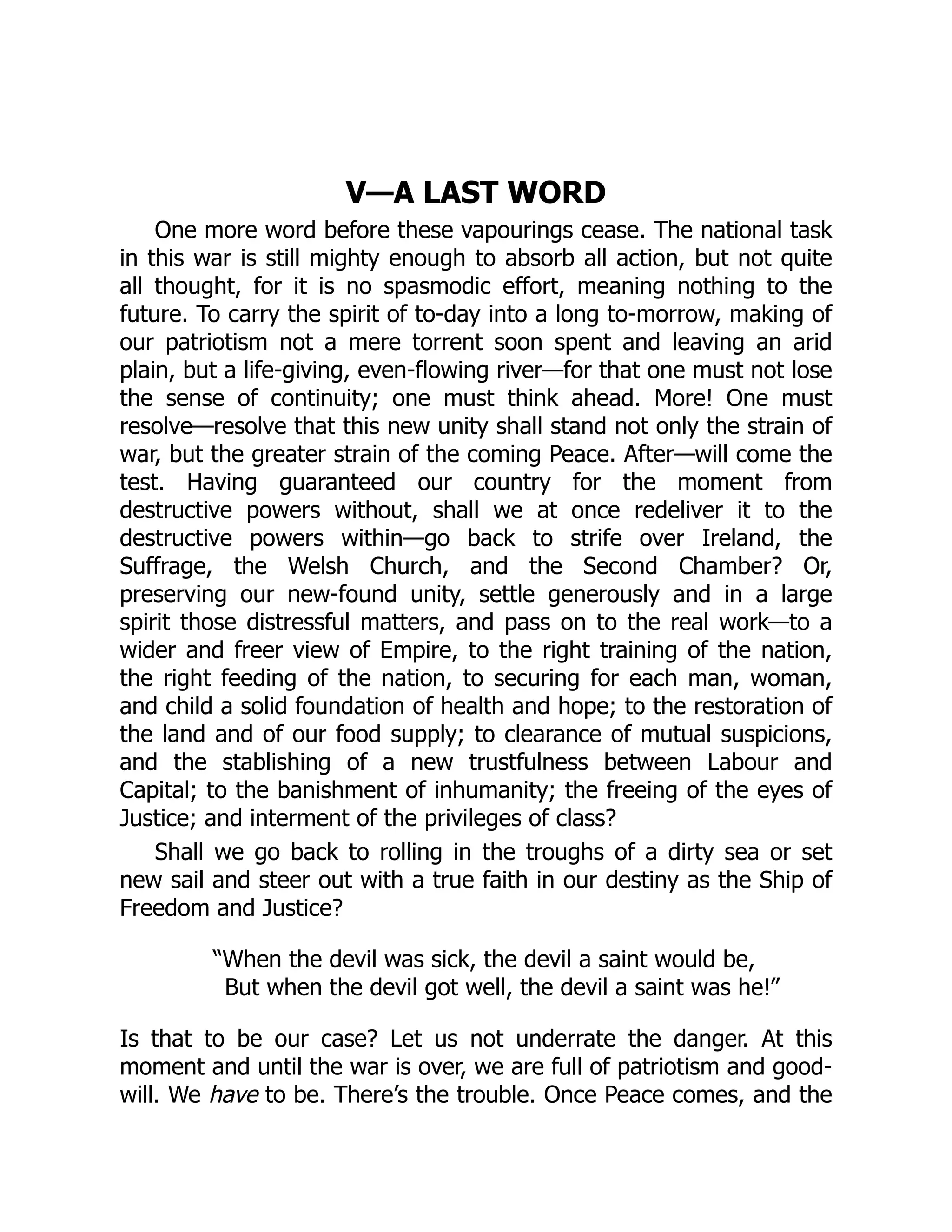 V—A LAST WORD
One more word before these vapourings cease. The national task
in this war is still mighty enough to absorb all action, but not quite
all thought, for it is no spasmodic effort, meaning nothing to the
future. To carry the spirit of to-day into a long to-morrow, making of
our patriotism not a mere torrent soon spent and leaving an arid
plain, but a life-giving, even-flowing river—for that one must not lose
the sense of continuity; one must think ahead. More! One must
resolve—resolve that this new unity shall stand not only the strain of
war, but the greater strain of the coming Peace. After—will come the
test. Having guaranteed our country for the moment from
destructive powers without, shall we at once redeliver it to the
destructive powers within—go back to strife over Ireland, the
Suffrage, the Welsh Church, and the Second Chamber? Or,
preserving our new-found unity, settle generously and in a large
spirit those distressful matters, and pass on to the real work—to a
wider and freer view of Empire, to the right training of the nation,
the right feeding of the nation, to securing for each man, woman,
and child a solid foundation of health and hope; to the restoration of
the land and of our food supply; to clearance of mutual suspicions,
and the stablishing of a new trustfulness between Labour and
Capital; to the banishment of inhumanity; the freeing of the eyes of
Justice; and interment of the privileges of class?
Shall we go back to rolling in the troughs of a dirty sea or set
new sail and steer out with a true faith in our destiny as the Ship of
Freedom and Justice?
“When the devil was sick, the devil a saint would be,
But when the devil got well, the devil a saint was he!”
Is that to be our case? Let us not underrate the danger. At this
moment and until the war is over, we are full of patriotism and good-
will. We have to be. There’s the trouble. Once Peace comes, and the
 