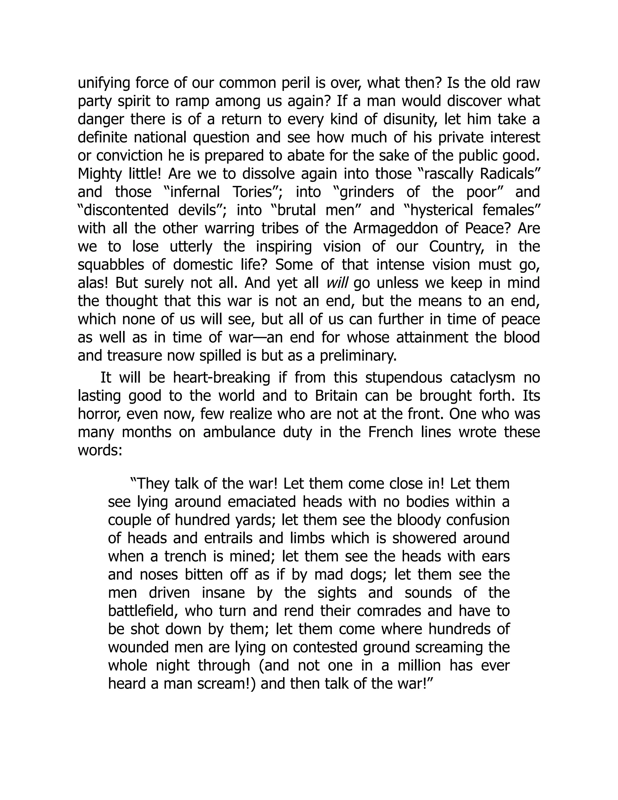 unifying force of our common peril is over, what then? Is the old raw
party spirit to ramp among us again? If a man would discover what
danger there is of a return to every kind of disunity, let him take a
definite national question and see how much of his private interest
or conviction he is prepared to abate for the sake of the public good.
Mighty little! Are we to dissolve again into those “rascally Radicals”
and those “infernal Tories”; into “grinders of the poor” and
“discontented devils”; into “brutal men” and “hysterical females”
with all the other warring tribes of the Armageddon of Peace? Are
we to lose utterly the inspiring vision of our Country, in the
squabbles of domestic life? Some of that intense vision must go,
alas! But surely not all. And yet all will go unless we keep in mind
the thought that this war is not an end, but the means to an end,
which none of us will see, but all of us can further in time of peace
as well as in time of war—an end for whose attainment the blood
and treasure now spilled is but as a preliminary.
It will be heart-breaking if from this stupendous cataclysm no
lasting good to the world and to Britain can be brought forth. Its
horror, even now, few realize who are not at the front. One who was
many months on ambulance duty in the French lines wrote these
words:
“They talk of the war! Let them come close in! Let them
see lying around emaciated heads with no bodies within a
couple of hundred yards; let them see the bloody confusion
of heads and entrails and limbs which is showered around
when a trench is mined; let them see the heads with ears
and noses bitten off as if by mad dogs; let them see the
men driven insane by the sights and sounds of the
battlefield, who turn and rend their comrades and have to
be shot down by them; let them come where hundreds of
wounded men are lying on contested ground screaming the
whole night through (and not one in a million has ever
heard a man scream!) and then talk of the war!”
 