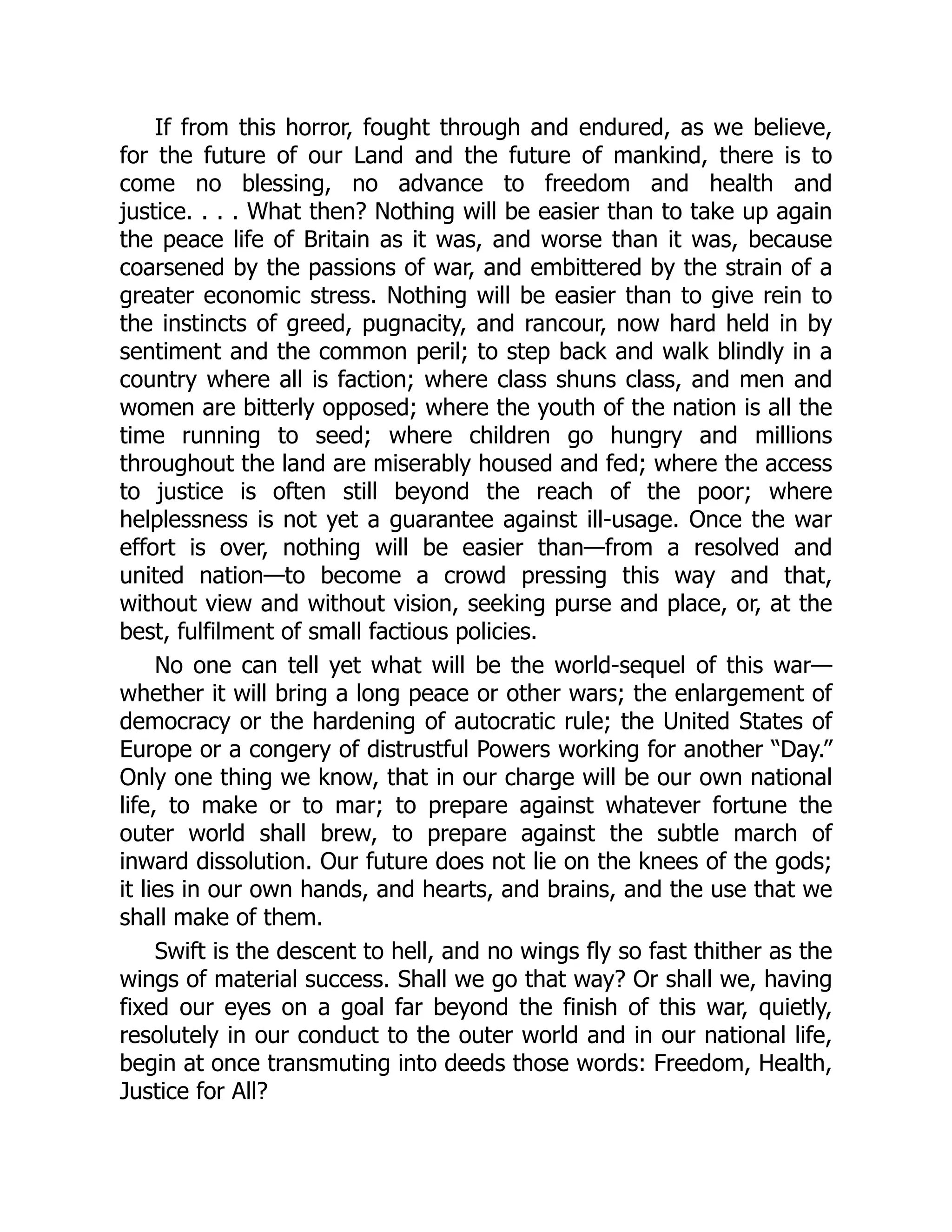If from this horror, fought through and endured, as we believe,
for the future of our Land and the future of mankind, there is to
come no blessing, no advance to freedom and health and
justice. . . . What then? Nothing will be easier than to take up again
the peace life of Britain as it was, and worse than it was, because
coarsened by the passions of war, and embittered by the strain of a
greater economic stress. Nothing will be easier than to give rein to
the instincts of greed, pugnacity, and rancour, now hard held in by
sentiment and the common peril; to step back and walk blindly in a
country where all is faction; where class shuns class, and men and
women are bitterly opposed; where the youth of the nation is all the
time running to seed; where children go hungry and millions
throughout the land are miserably housed and fed; where the access
to justice is often still beyond the reach of the poor; where
helplessness is not yet a guarantee against ill-usage. Once the war
effort is over, nothing will be easier than—from a resolved and
united nation—to become a crowd pressing this way and that,
without view and without vision, seeking purse and place, or, at the
best, fulfilment of small factious policies.
No one can tell yet what will be the world-sequel of this war—
whether it will bring a long peace or other wars; the enlargement of
democracy or the hardening of autocratic rule; the United States of
Europe or a congery of distrustful Powers working for another “Day.”
Only one thing we know, that in our charge will be our own national
life, to make or to mar; to prepare against whatever fortune the
outer world shall brew, to prepare against the subtle march of
inward dissolution. Our future does not lie on the knees of the gods;
it lies in our own hands, and hearts, and brains, and the use that we
shall make of them.
Swift is the descent to hell, and no wings fly so fast thither as the
wings of material success. Shall we go that way? Or shall we, having
fixed our eyes on a goal far beyond the finish of this war, quietly,
resolutely in our conduct to the outer world and in our national life,
begin at once transmuting into deeds those words: Freedom, Health,
Justice for All?
 