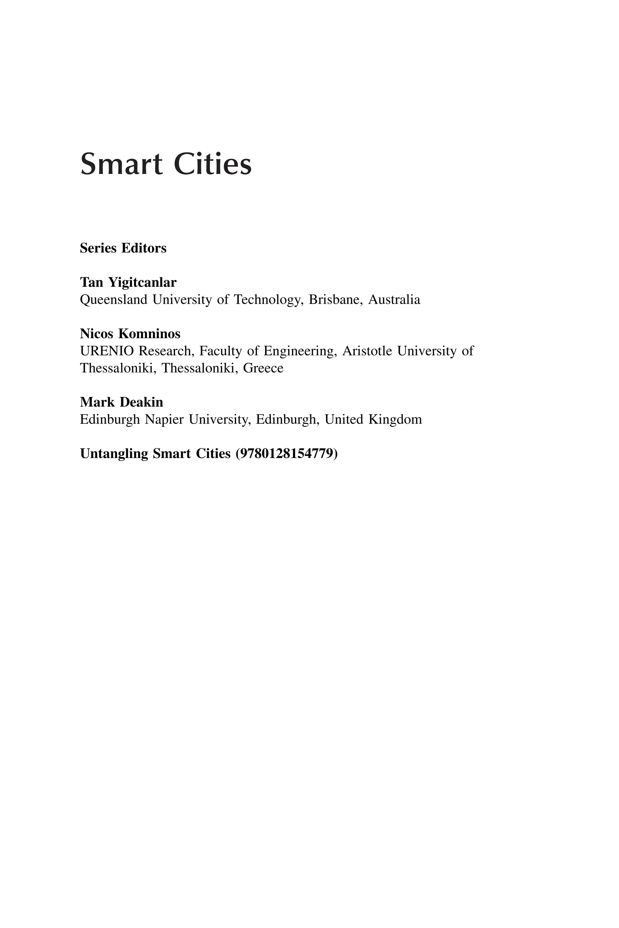 Smart Cities
Series Editors
Tan Yigitcanlar
Queensland University of Technology, Brisbane, Australia
Nicos Komninos
URENIO Research, Faculty of Engineering, Aristotle University of
Thessaloniki, Thessaloniki, Greece
Mark Deakin
Edinburgh Napier University, Edinburgh, United Kingdom
Untangling Smart Cities (9780128154779)
 